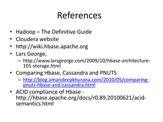 References
• Hadoop – The Definitive Guide
• Cloudera website
• http://wiki.hbase.apache.org
• Lars George,
– http://www.larsgeorge.com/2009/10/hbase-architecture-
101-storage.html
• Comparing Hbase, Cassandra and PNUTS
– http://blog.amandeepkhurana.com/2010/05/comparing-
pnuts-hbase-and-cassandra.html
• ACID compliance of Hbase -
http://hbase.apache.org/docs/r0.89.20100621/acid-
semantics.html
 