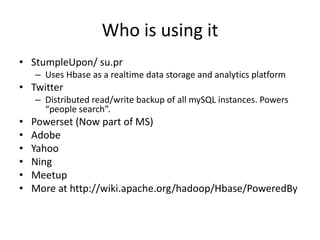 Who is using it
• StumpleUpon/ su.pr
– Uses Hbase as a realtime data storage and analytics platform
• Twitter
– Distributed read/write backup of all mySQL instances. Powers
“people search”.
• Powerset (Now part of MS)
• Adobe
• Yahoo
• Ning
• Meetup
• More at http://wiki.apache.org/hadoop/Hbase/PoweredBy
 