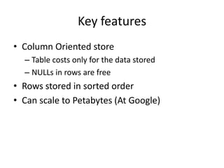 Key features
• Column Oriented store
– Table costs only for the data stored
– NULLs in rows are free
• Rows stored in sorted order
• Can scale to Petabytes (At Google)
 