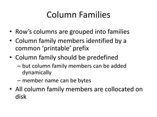 Column Families
• Row’s columns are grouped into families
• Column family members identified by a
common ‘printable’ prefix
• Column family should be predefined
– but column family members can be added
dynamically
– member name can be bytes
• All column family members are collocated on
disk
 