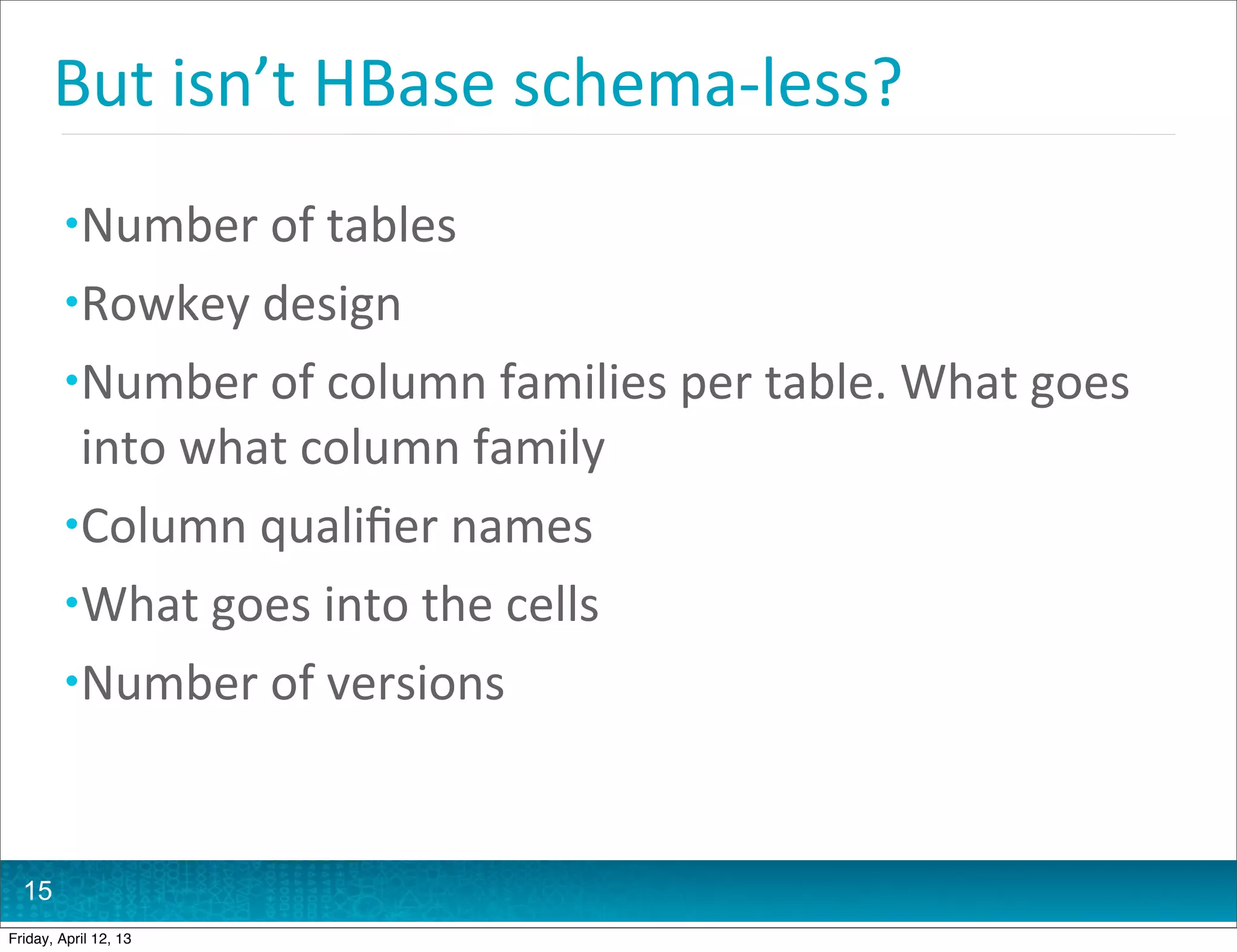 But	
  isn’t	
  HBase	
  schema-­‐less?
         • Number	
  of	
  tables
         • Rowkey	
  design	
  
         • Number	
  of	
  column	
  families	
  per	
  table.	
  What	
  goes	
  
           into	
  what	
  column	
  family
         • Column	
  qualiﬁer	
  names
         • What	
  goes	
  into	
  the	
  cells
         • Number	
  of	
  versions



  15
Friday, April 12, 13
 