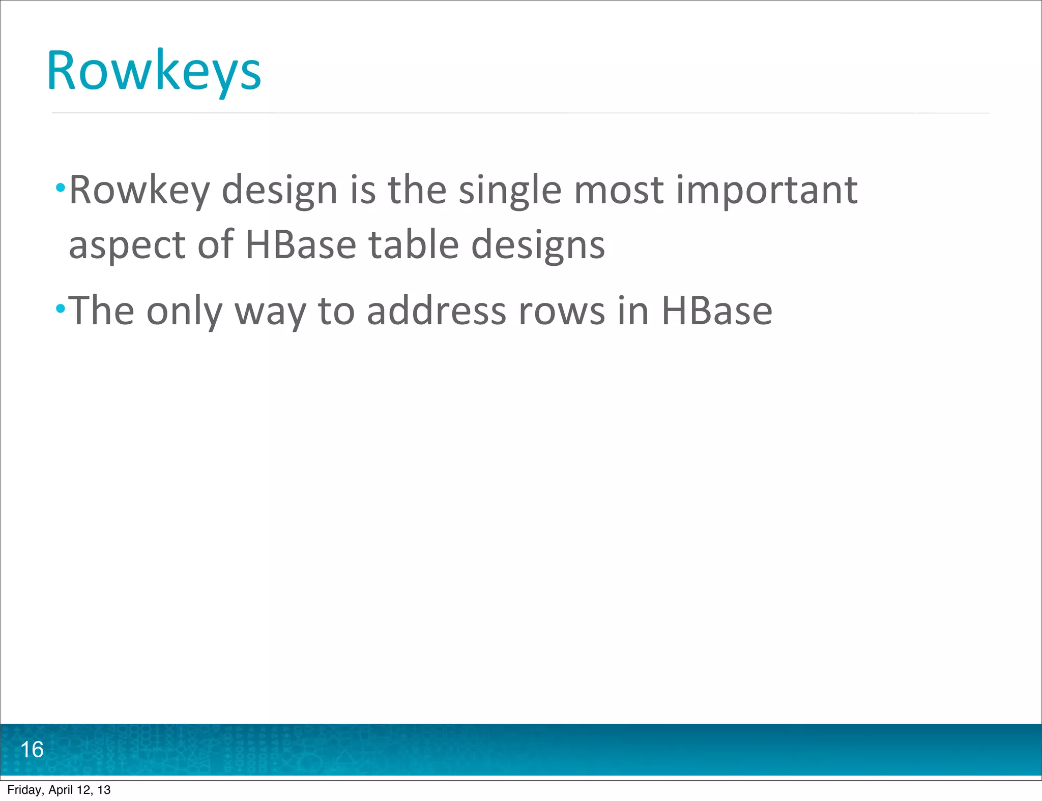 Rowkeys
         • Rowkey	
  design	
  is	
  the	
  single	
  most	
  important	
  
           aspect	
  of	
  HBase	
  table	
  designs
         • The	
  only	
  way	
  to	
  address	
  rows	
  in	
  HBase




  16
Friday, April 12, 13
 