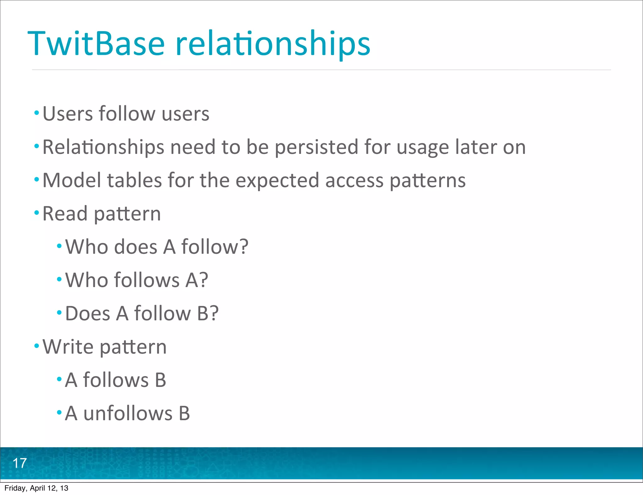 TwitBase	
  rela@onships
         • Users	
  follow	
  users
         • Rela@onships	
  need	
  to	
  be	
  persisted	
  for	
  usage	
  later	
  on
         • Model	
  tables	
  for	
  the	
  expected	
  access	
  paHerns
         • Read	
  paHern
                • Who	
  does	
  A	
  follow?
                • Who	
  follows	
  A?
                • Does	
  A	
  follow	
  B?
         • Write	
  paHern
                • A	
  follows	
  B
                • A	
  unfollows	
  B

  17
Friday, April 12, 13
 