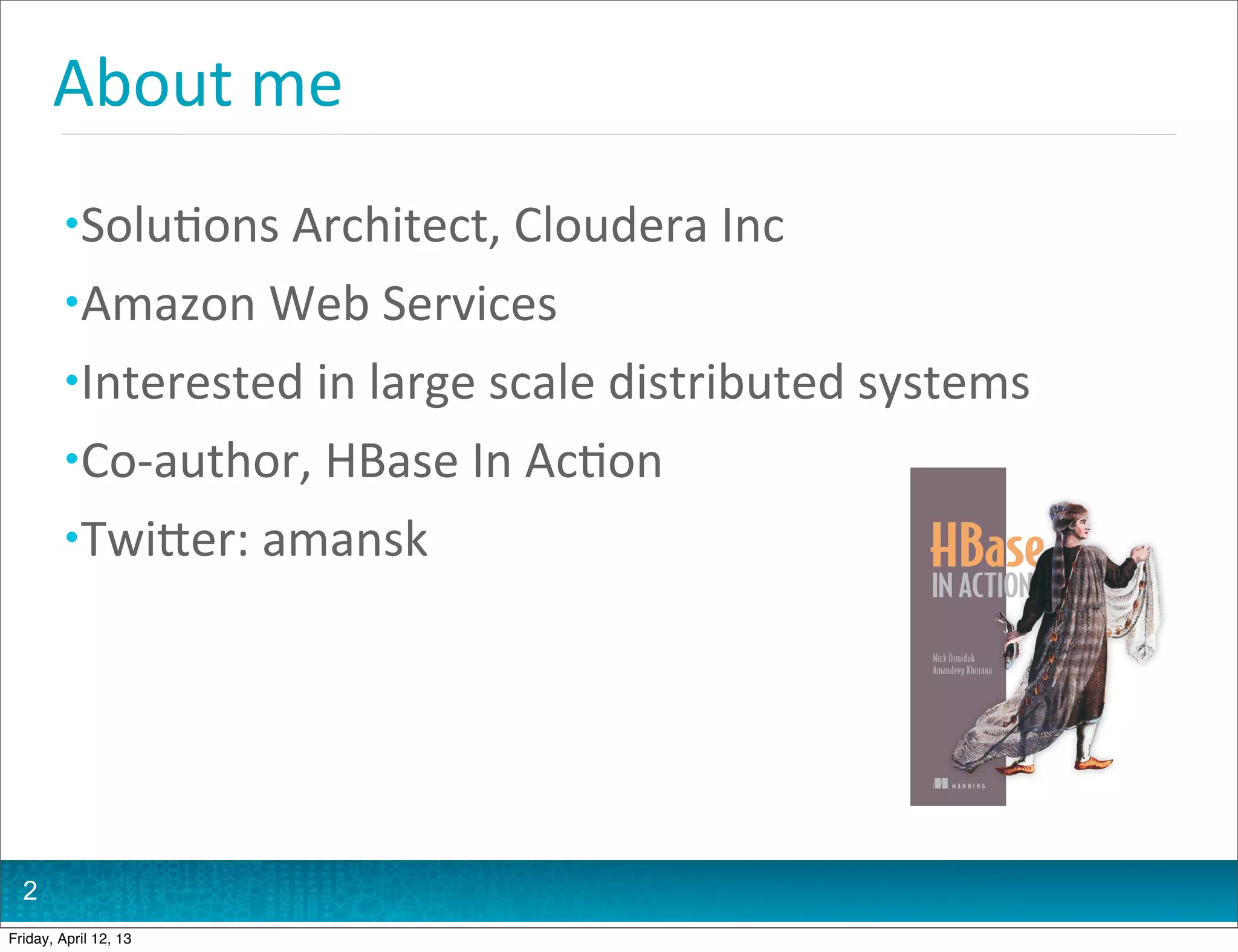 About	
  me
         • Solu@ons	
  Architect,	
  Cloudera	
  Inc
         • Amazon	
  Web	
  Services
         • Interested	
  in	
  large	
  scale	
  distributed	
  systems
         • Co-­‐author,	
  HBase	
  In	
  Ac@on
         • TwiHer:	
  amansk

                                                                Nick Dimiduk
                                                                Amandeep Khurana




                                                                     MANNING




  2
Friday, April 12, 13
 