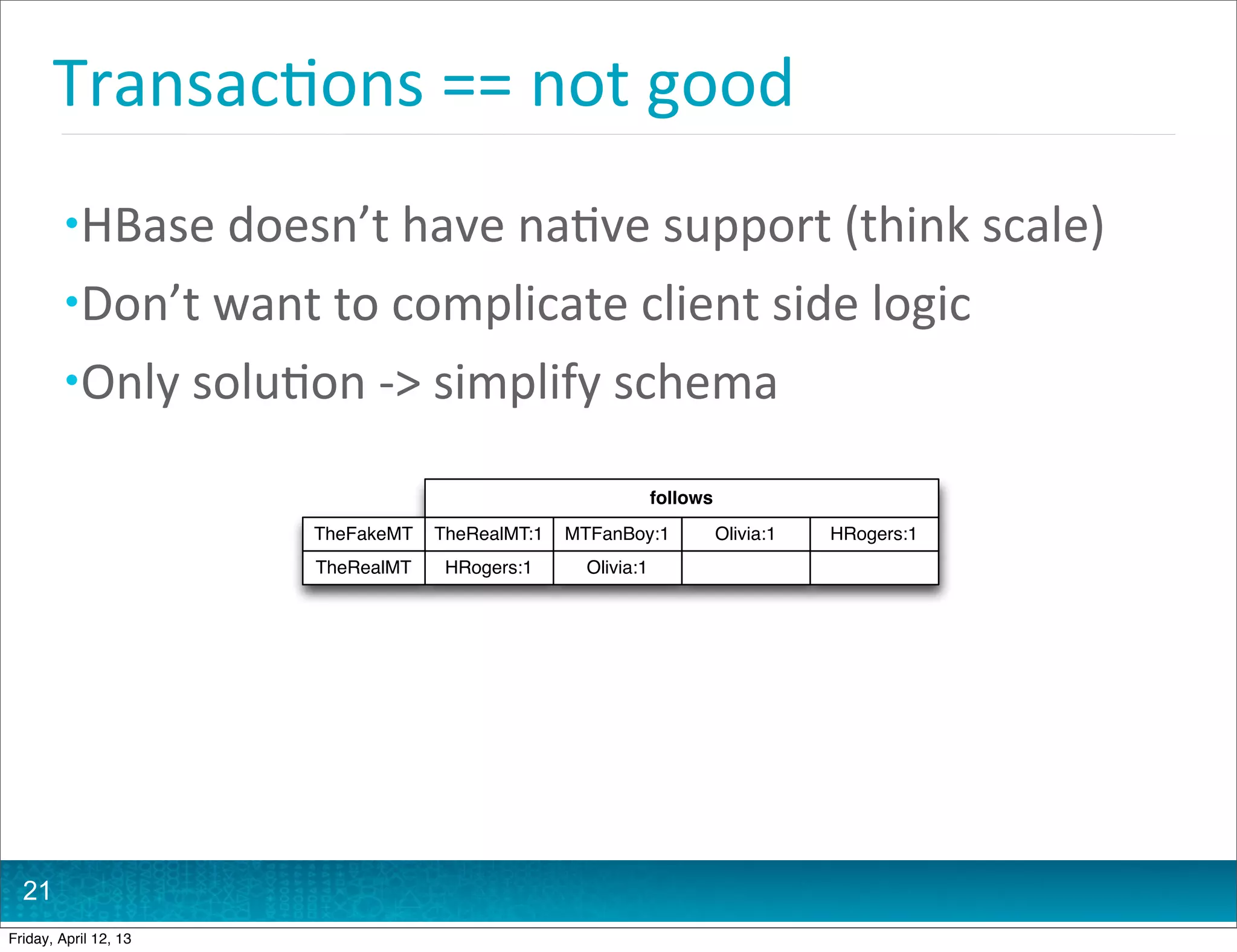 Transac@ons	
  ==	
  not	
  good
         • HBase	
  doesn’t	
  have	
  na@ve	
  support	
  (think	
  scale)
         • Don’t	
  want	
  to	
  complicate	
  client	
  side	
  logic
         • Only	
  solu@on	
  -­‐>	
  simplify	
  schema

                                                                 follows
                          TheFakeMT   TheRealMT:1   MTFanBoy:1             Olivia:1   HRogers:1
                          TheRealMT    HRogers:1      Olivia:1




  21
Friday, April 12, 13
 