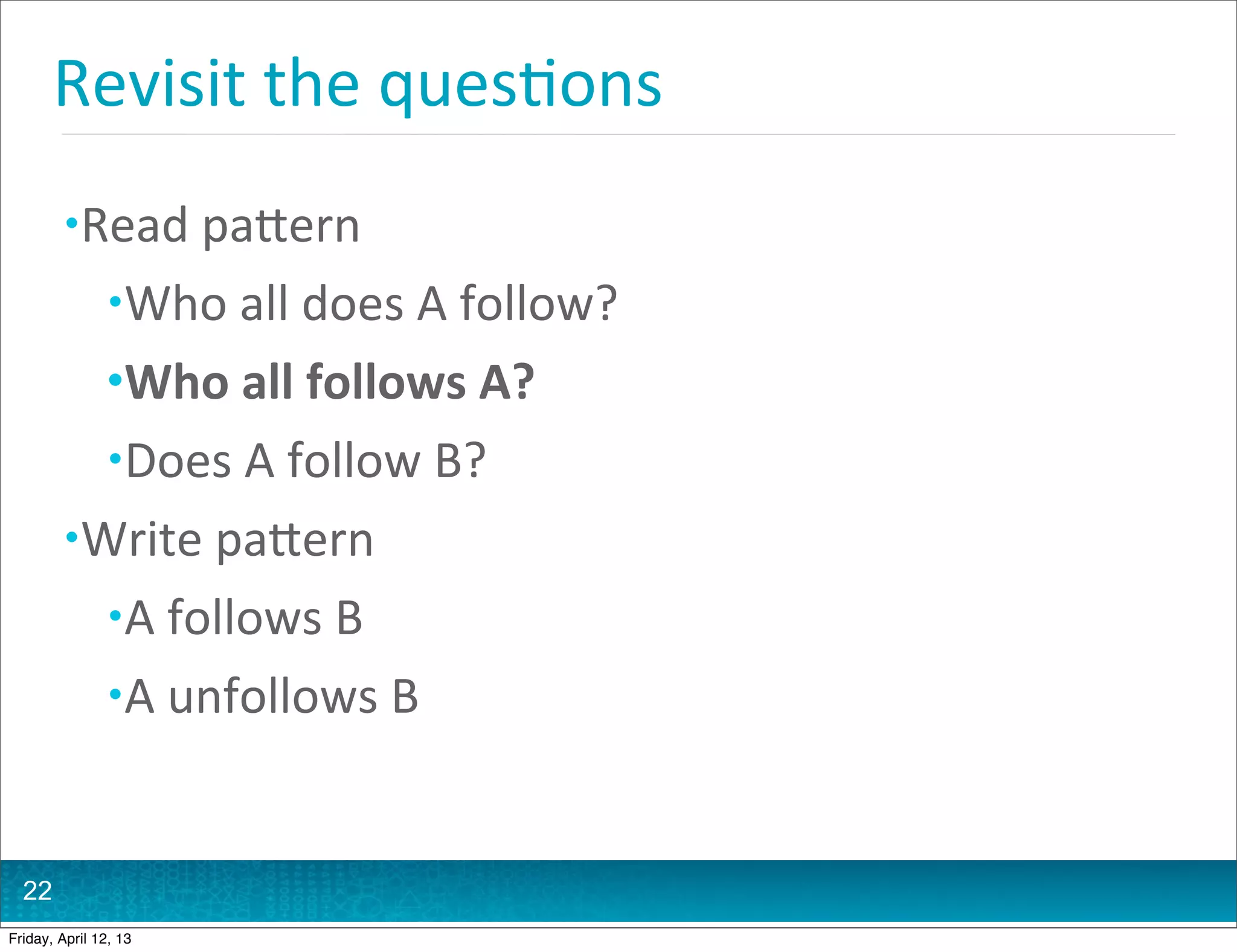 Revisit	
  the	
  ques@ons
         • Read	
  paHern
                • Who	
  all	
  does	
  A	
  follow?
                • Who	
  all	
  follows	
  A?
                • Does	
  A	
  follow	
  B?
         • Write	
  paHern
                • A	
  follows	
  B
                • A	
  unfollows	
  B



  22
Friday, April 12, 13
 