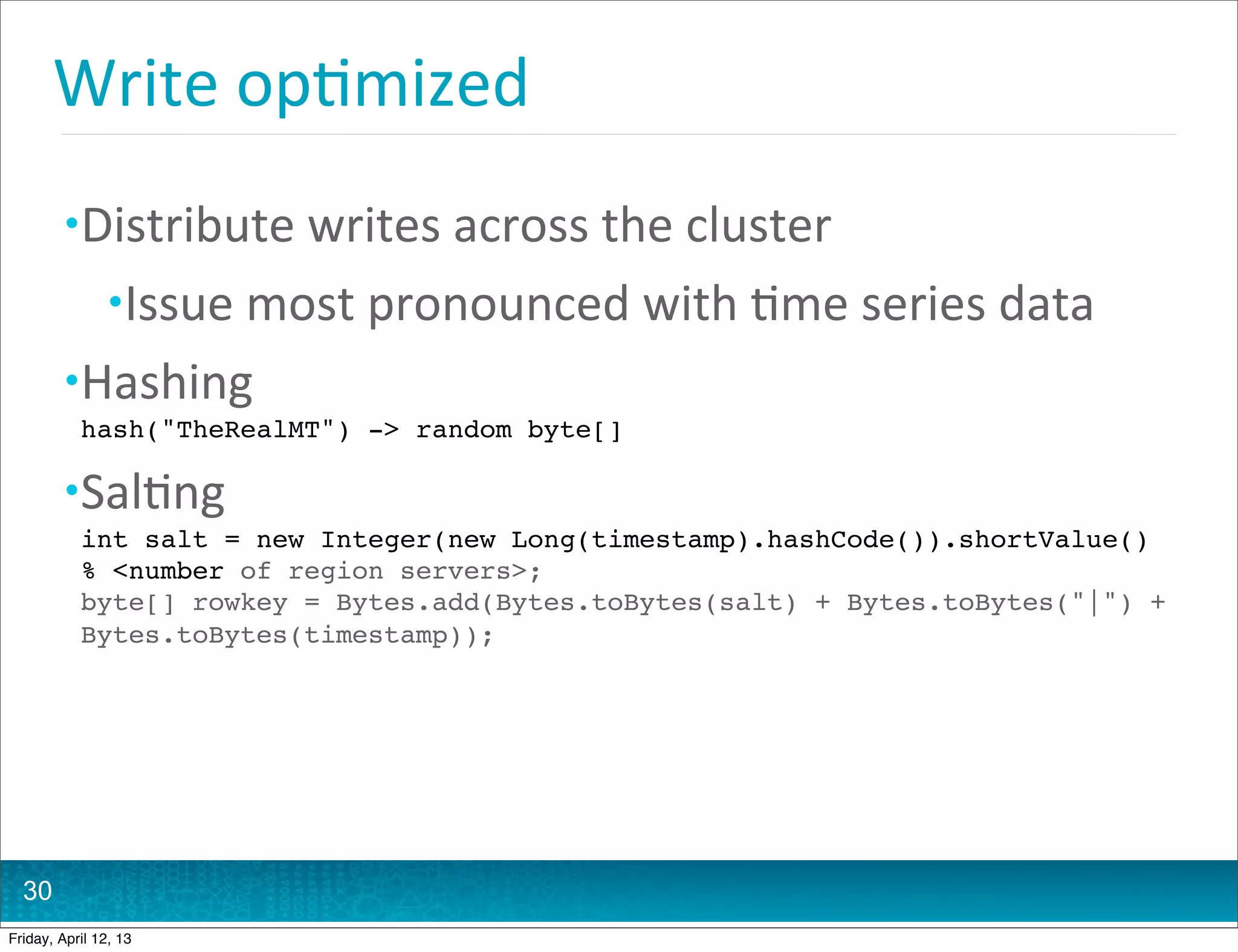 Write	
  op@mized
         • Distribute	
  writes	
  across	
  the	
  cluster
                • Issue	
  most	
  pronounced	
  with	
  @me	
  series	
  data
         • Hashing
           hash("TheRealMT") -> random byte[]

         • Sal@ng
           int salt = new Integer(new Long(timestamp).hashCode()).shortValue()
           % <number of region servers>;
           byte[] rowkey = Bytes.add(Bytes.toBytes(salt) + Bytes.toBytes("|") +
           Bytes.toBytes(timestamp));




  30
Friday, April 12, 13
 