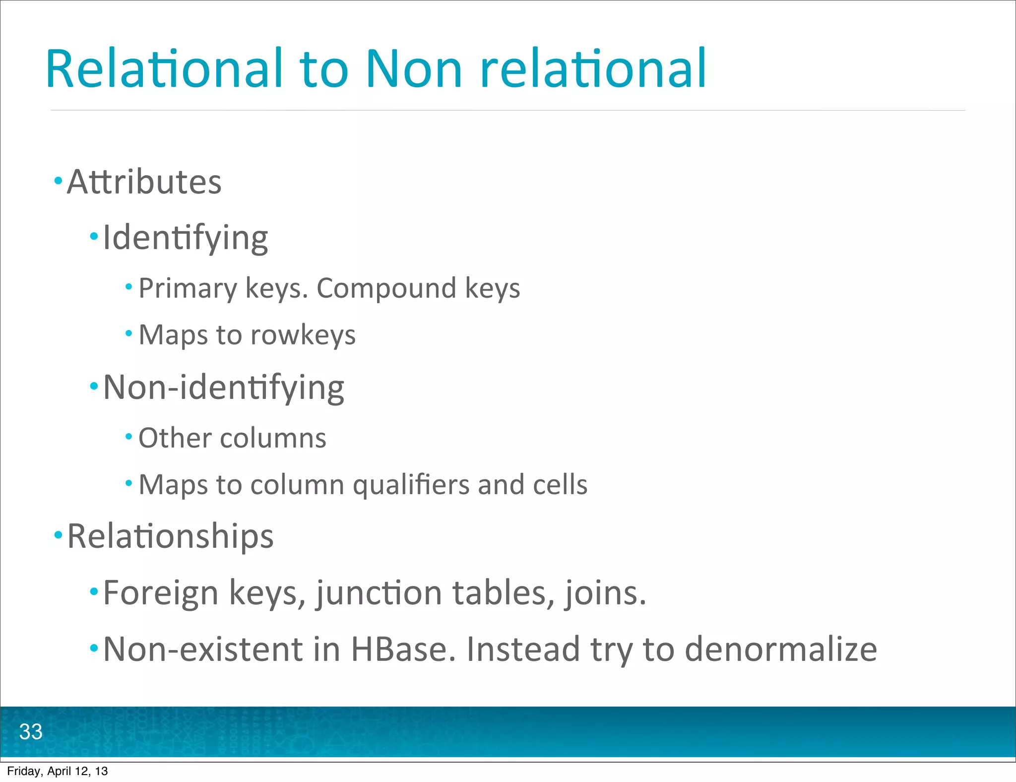 Rela@onal	
  to	
  Non	
  rela@onal	
  
         • AHributes
                • Iden@fying
                       • Primary	
  keys.	
  Compound	
  keys
                       • Maps	
  to	
  rowkeys

                • Non-­‐iden@fying
                       • Other	
  columns
                       • Maps	
  to	
  column	
  qualiﬁers	
  and	
  cells

         • Rela@onships
                • Foreign	
  keys,	
  junc@on	
  tables,	
  joins.
                • Non-­‐existent	
  in	
  HBase.	
  Instead	
  try	
  to	
  denormalize

  33
Friday, April 12, 13
 