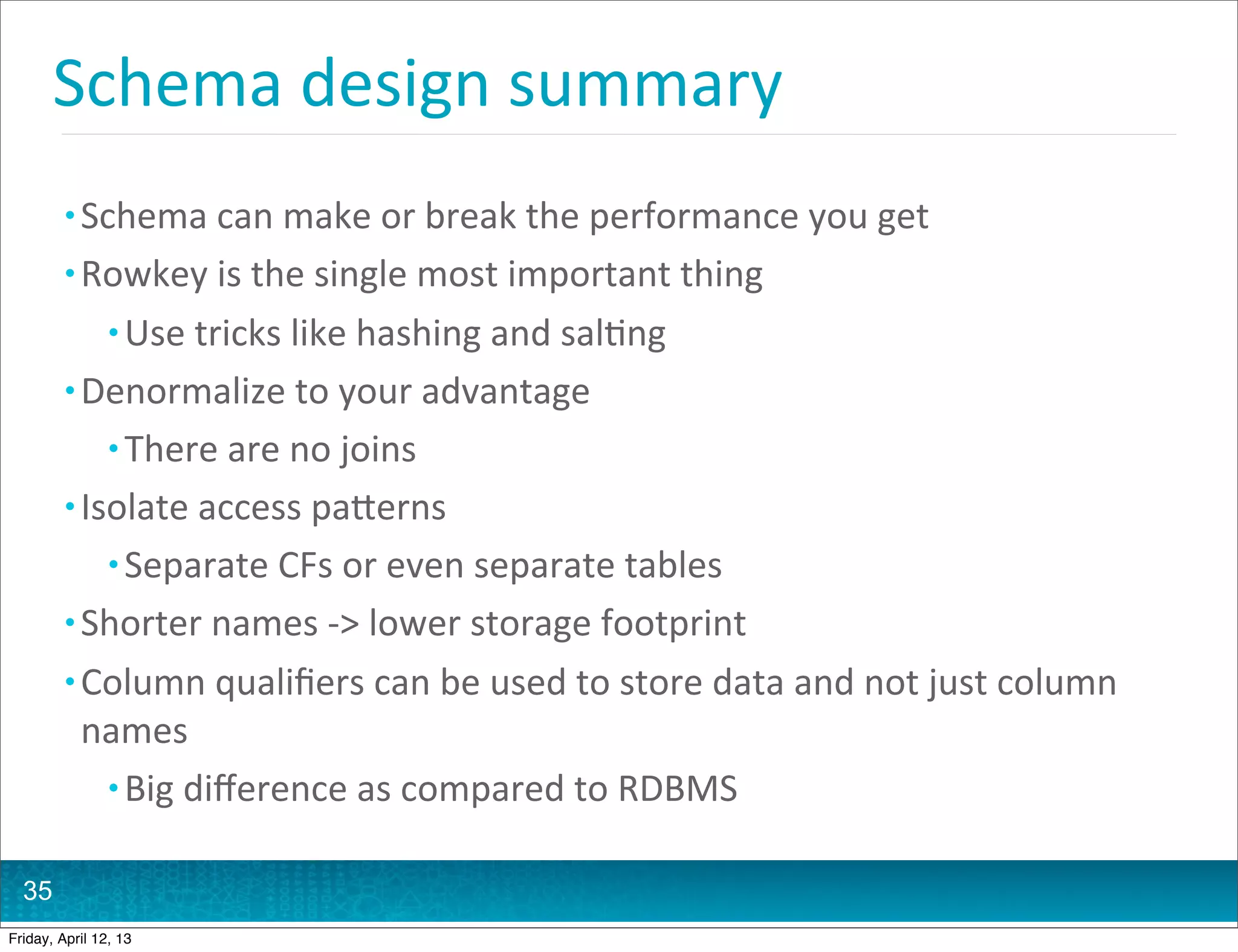 Schema	
  design	
  summary
         • Schema	
  can	
  make	
  or	
  break	
  the	
  performance	
  you	
  get
         • Rowkey	
  is	
  the	
  single	
  most	
  important	
  thing
                • Use	
  tricks	
  like	
  hashing	
  and	
  sal@ng
         • Denormalize	
  to	
  your	
  advantage
                • There	
  are	
  no	
  joins
         • Isolate	
  access	
  paHerns
                • Separate	
  CFs	
  or	
  even	
  separate	
  tables
         • Shorter	
  names	
  -­‐>	
  lower	
  storage	
  footprint
         • Column	
  qualiﬁers	
  can	
  be	
  used	
  to	
  store	
  data	
  and	
  not	
  just	
  column	
  
           names
            • Big	
  diﬀerence	
  as	
  compared	
  to	
  RDBMS


  35
Friday, April 12, 13
 