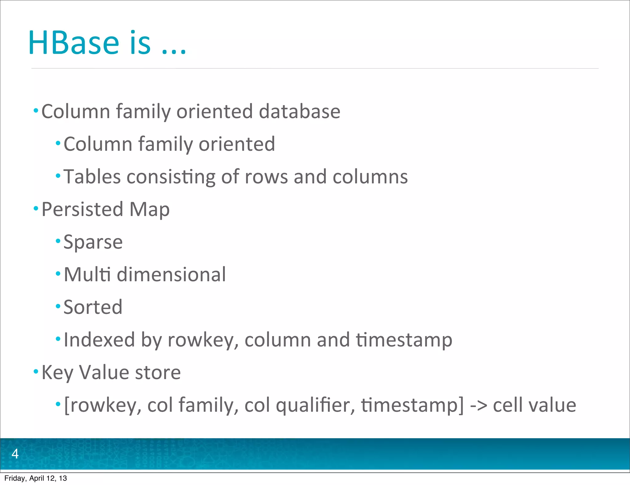HBase	
  is	
  ...
         • Column	
  family	
  oriented	
  database
                • Column	
  family	
  oriented
                • Tables	
  consis@ng	
  of	
  rows	
  and	
  columns
         • Persisted	
  Map
                • Sparse
                • Mul@	
  dimensional
                • Sorted
                • Indexed	
  by	
  rowkey,	
  column	
  and	
  @mestamp
         • Key	
  Value	
  store
                • [rowkey,	
  col	
  family,	
  col	
  qualiﬁer,	
  @mestamp]	
  -­‐>	
  cell	
  value

  4
Friday, April 12, 13
 