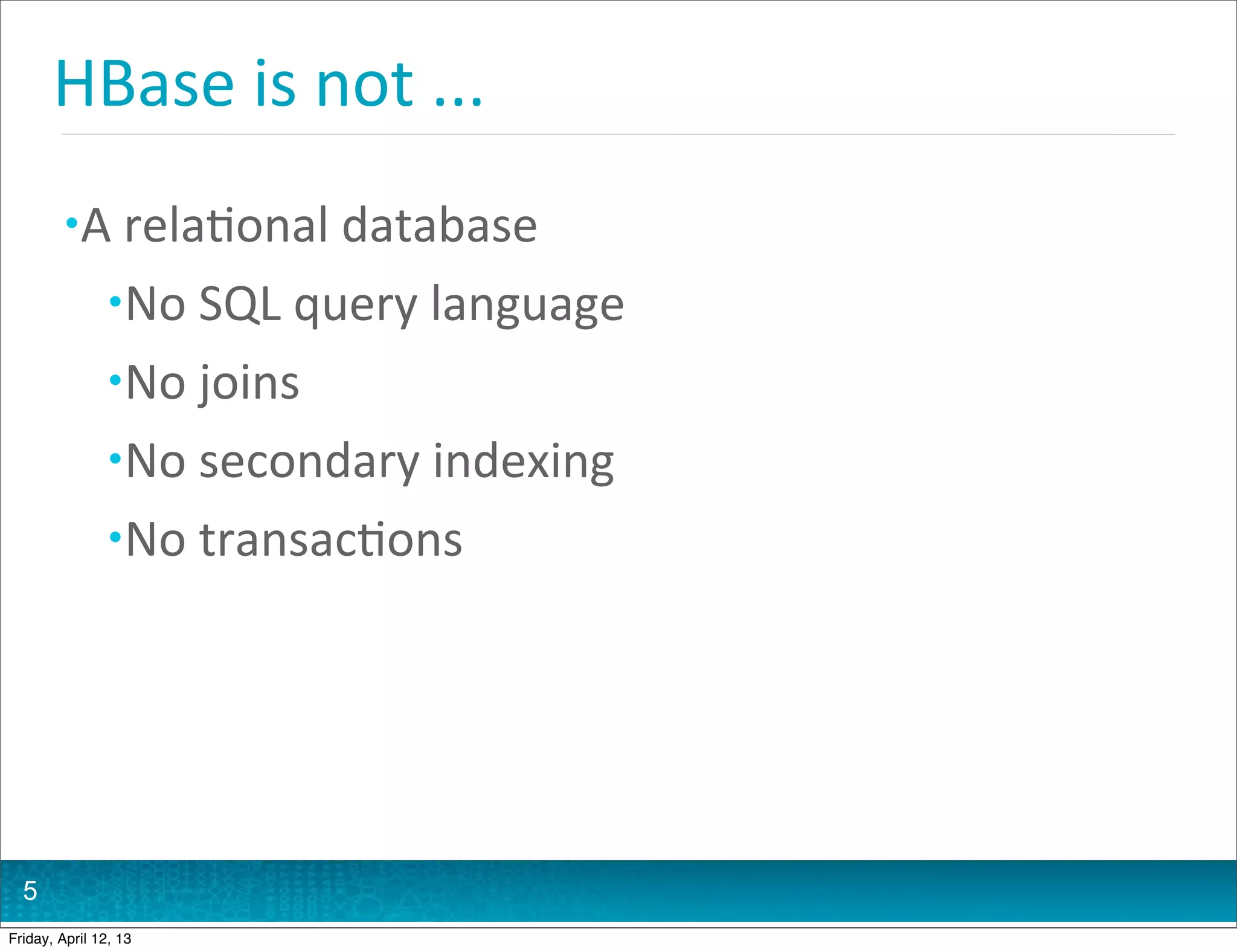 HBase	
  is	
  not	
  ...
         • A	
  rela@onal	
  database
                • No	
  SQL	
  query	
  language
                • No	
  joins
                • No	
  secondary	
  indexing
                • No	
  transac@ons




  5
Friday, April 12, 13
 