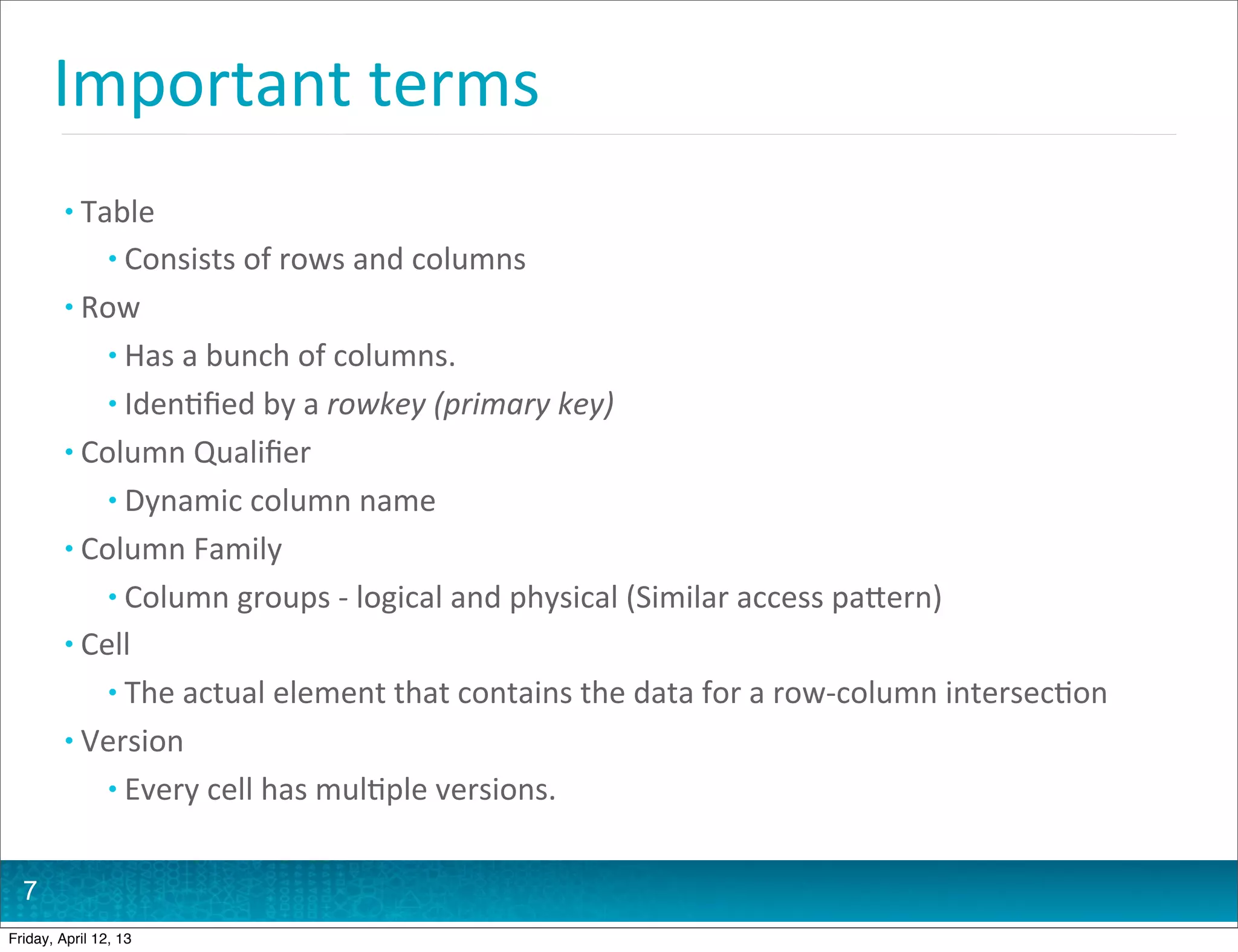 Important	
  terms
         • Table
                • Consists	
  of	
  rows	
  and	
  columns
         • Row
                • Has	
  a	
  bunch	
  of	
  columns.
                • Iden@ﬁed	
  by	
  a	
  rowkey	
  (primary	
  key)
         • Column	
  Qualiﬁer
                • Dynamic	
  column	
  name
         • Column	
  Family
                • Column	
  groups	
  -­‐	
  logical	
  and	
  physical	
  (Similar	
  access	
  paHern)
         • Cell
                • The	
  actual	
  element	
  that	
  contains	
  the	
  data	
  for	
  a	
  row-­‐column	
  intersec@on
         • Version
                • Every	
  cell	
  has	
  mul@ple	
  versions.


  7
Friday, April 12, 13
 