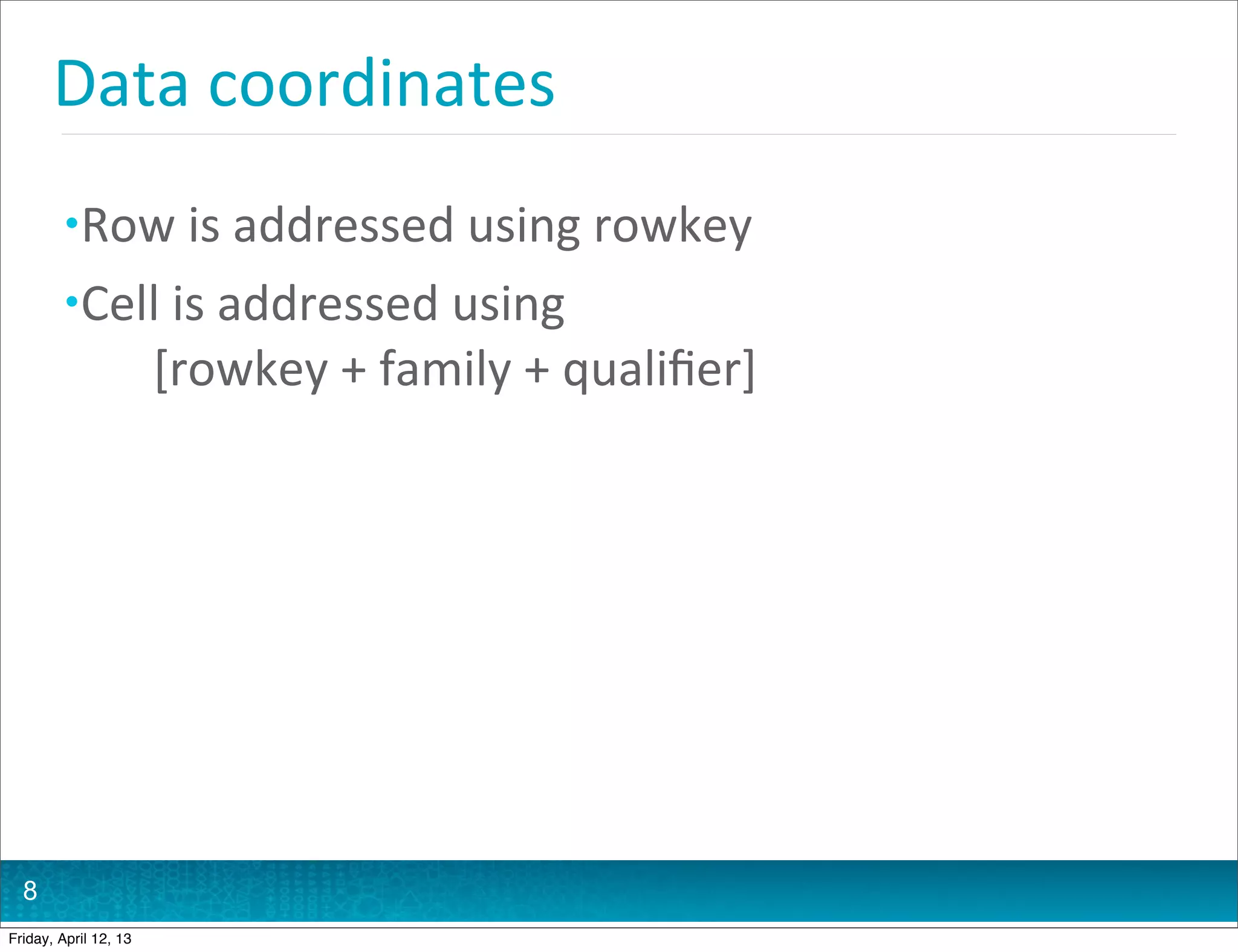 Data	
  coordinates
         • Row	
  is	
  addressed	
  using	
  rowkey
         • Cell	
  is	
  addressed	
  using	
  
           	
  	
  	
  	
  	
  	
  [rowkey	
  +	
  family	
  +	
  qualiﬁer]




  8
Friday, April 12, 13
 