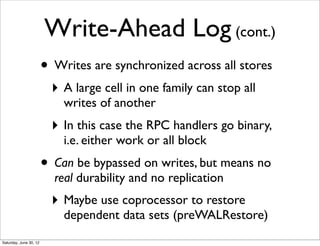 Write-Ahead Log (cont.)
                        • Writes are synchronized across all stores
                          ‣ A large cell in one family can stop all
                            writes of another
                          ‣ In this case the RPC handlers go binary,
                            i.e. either work or all block
                        • Can be bypassed on writes, but means no
                          real durability and no replication
                          ‣ Maybe use coprocessor to restore
                            dependent data sets (preWALRestore)
Saturday, June 30, 12
 