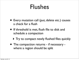 Flushes

                        • Every mutation call (put, delete etc.) causes
                          a check for a ﬂush
                        • If threshold is met, ﬂush ﬁle to disk and
                          schedule a compaction
                          ‣ Try to compact newly ﬂushed ﬁles quickly
                        • The compaction returns - if necessary -
                          where a region should be split


Saturday, June 30, 12
 