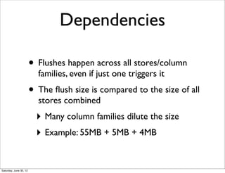 Dependencies

                        • Flushes happen across all stores/column
                          families, even if just one triggers it
                        • The ﬂush size is compared to the size of all
                          stores combined
                          ‣ Many column families dilute the size
                          ‣ Example: 55MB + 5MB + 4MB


Saturday, June 30, 12
 