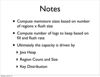 Notes
                        • Compute memstore sizes based on number
                          of regions x ﬂush size
                        • Compute number of logs to keep based on
                          ﬁll and ﬂush rate
                        • Ultimately the capacity is driven by
                          ‣ Java Heap
                          ‣ Region Count and Size
                          ‣ Key Distribution
Saturday, June 30, 12
 