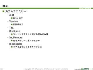 補足 カラムファミリー 圧縮 Gzip, LZO Version 初期値は 3 TTL Blocksize リードリクエストに対する読み込み量 In_Memory 行をメモリーに置くかどうか Blockcache ファイルブロックのキャッシュ 