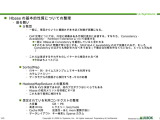 Hbase の基本的性質についての整理 振る舞い 分散型 一般に、理屈からいうと複雑さがますほど制御が困難になる。 CAP 定理については、内容に疑義はあるが検討項目には値する。すなわち、 Consistency ・ Availability ・ Partition-Tolerance について留意する 一般に HBase は Consistency を重視していると言われる そのため SPoF 問題が常に浮上する。 SPoF はよく Availability の点で指摘されるが、むしろ Consistency の点からも検討されるべきである（不整合な状態を作るくらいなら、とっとと死ね的） これらは後述するそれぞれのレイヤーから検討されるべき 今回はちょっとパス SortedMap 行キー・列・タイムスタンプとしてキーを利用する カラムファミリー データモデルの側面から検討すべき->今日のお題 HadoopMapReduce との親和性 単なる KVS 実装であれば、他のプロダクツはいくらでもある Hbase の相対メリットを明確にすべき これも後で真剣に検討する 想定されている利用コンテクストの整理 大容量 GB ～ PB 高速 Write k クエリー /sec/node Cache 利用 拡張性～あと mem 要請が強い データレイアウト キー検索と Sparse カラム 