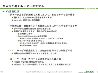 ちょっと考える～データモデル KVS 的には ジャーナルをダダ漏れで入れておいて、あとでキーで引っ張る 例として POS データの登録を考えてみる journal-> 商品 ID-> 単品集計 本質的には、登録ポイントを複数にしてスケールするか？どうか ジャーナル自体の発生は 1000 箇所以上 登録が N 箇所でできて、整合性がとれればよい 多分問題ないはず Rowkey の Uniqueness は保証可能 ローカリティが分散するようにしてあげることが必要 カラムで一発でとれるとうれしい うれしいこともあるが、あまりに直線的な使い方に見える 汎用性は確実に低い ・・・やっぱり前提として、 prejoin はやっている気がする 暗黙のうちの事前フォーマットを想定している ロー・キーのローカリティに注意することは必須 HBase では同じ場所になるから。 カラム・ファミリーは同じファイルに入ることも留意すること 