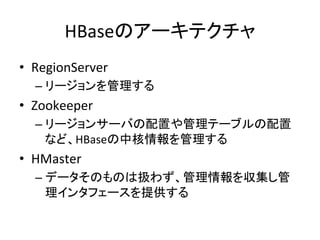 HBaseのアーキテクチャ	
  
•  RegionServer	
  
   –  リージョンを管理する	
  
•  Zookeeper	
  
   –  リージョンサーバの配置や管理テーブルの配置
      など、HBaseの中核情報を管理する	
  
•  HMaster	
  
   –  データそのものは扱わず、管理情報を収集し管
      理インタフェースを提供する	
  
 