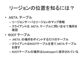 リージョンの位置を知るには？	
  
•  .META.	
  テーブル	
  
   –  リージョンサーバとリージョンのマップ情報	
  
   –  クライアントは	
  .META.	
  テーブルに問い合せて場所を
      確認	
  
•  ROOT	
  テーブル	
  
   –  .META.	
  の場所をポイントするだけのテーブル	
  
   –  クライアントはROOTテーブルを見て.META.テーブル
      を探す	
  
   –  ROOTテーブルの場所はZooKeeperに保存されている	
  
 