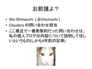 お前誰よ？	
  
•  Sho	
  Shimauchi	
  	
  (	
  @shiumachi	
  )	
  
•  Cloudera	
  の問い合わせ担当	
  
•  ここ最近で一番衝撃的だった問い合わせは、
   私の個人ブログの内容について説明してほし
   いというもの(しかも4年前の記事)	
  
 