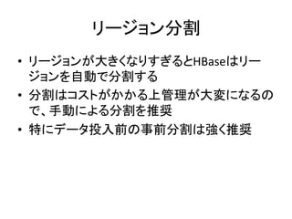 リージョン分割	
  
•  リージョンが大きくなりすぎるとHBaseはリー
   ジョンを自動で分割する	
  
•  分割はコストがかかる上管理が大変になるの
   で、手動による分割を推奨	
  
•  特にデータ投入前の事前分割は強く推奨	
  
 