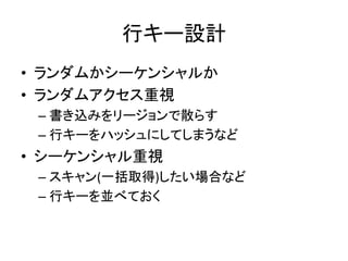行キー設計	
  
•  ランダムかシーケンシャルか	
  
•  ランダムアクセス重視	
  
 –  書き込みをリージョンで散らす	
  
 –  行キーをハッシュにしてしまうなど	
  
•  シーケンシャル重視	
  
 –  スキャン(一括取得)したい場合など	
  
 –  行キーを並べておく	
  
 