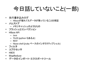 今日話していないこと(一部)	
  
•  先行書き込みログ	
  
     –  HBaseが壊れてもデータが残っていることを保証	
  
•  メムストア	
  
     –  メモリキャッシュのようなもの	
  
•  フラッシュとコンパクション	
  
•  HBase	
  API	
  
     –    Java	
  
     –    Thri	
  (python	
  もあるよ)	
  
     –    REST	
  
     –    hbase	
  shell	
  (jruby	
  ベースのインタラクティブシェル)	
  
•    フィルタ	
  
•    コプロセッサ	
  
•    HBCK	
  
•    MapReduce	
  
•    データのインポート・エクスポートツール	
  
 
