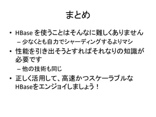 まとめ	
  
•  HBase	
  を使うことはそんなに難しくありません	
  
 –  少なくとも自力でシャーディングするよりマシ	
  
•  性能を引き出そうとすればそれなりの知識が
   必要です	
  
 –  他の技術も同じ	
  
•  正しく活用して、高速かつスケーラブルな
   HBaseをエンジョイしましょう！	
  
 