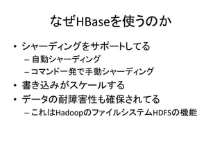 なぜHBaseを使うのか	
  
•  シャーディングをサポートしてる	
  
 –  自動シャーディング	
  
 –  コマンド一発で手動シャーディング	
  
•  書き込みがスケールする	
  
•  データの耐障害性も確保されてる	
  
 –  これはHadoopのファイルシステムHDFSの機能	
  
 