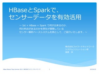 HBaseとSparkで、
センサーデータを有効活用
～ Iot × HBase × Spark で何が出来るのか、
何の利点があるのかを弊社が展開している
センサー解析ベースシステムを例として、ご紹介いたします。～
株式会社フォワードネットワーク
システムソリューション部
高原 歩
2015/6/25HBase Meetup Tokyo Summer 2015 / 株式会社フォワードネットワーク 1
 