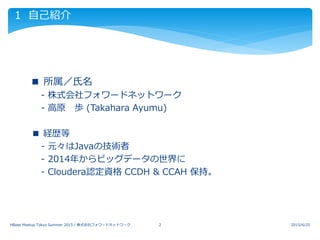 1 自己紹介
 ■ 所属／氏名
 - 株式会社フォワードネットワーク
 - 高原 歩 (Takahara Ayumu)
■ 経歴等
 - 元々はJavaの技術者
 - 2014年からビッグデータの世界に
 - Cloudera認定資格 CCDH & CCAH 保持。
2015/6/25HBase Meetup Tokyo Summer 2015 / 株式会社フォワードネットワーク 2
 