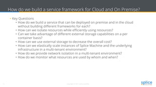 11 Copyright © 2017 splice machine
How do we build a service framework for Cloud and On Premise?
• Key Questions
• How do we build a service that can be deployed on premise and in the cloud
without building different frameworks for each?
• How can we isolate resources while efficiently using resources?
• Can we take advantage of different external storage capabilities on a per
container basis?
• How can we use external storage to decrease the overall cost?
• How can we elastically scale instances of Splice Machine and the underlying
infrastructure in a multi-tenant environment?
• How do we provide network isolation in a multi-tenant environment?
• How do we monitor what resources are used by whom and when?
 