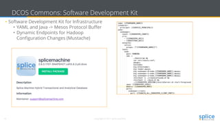 16 Copyright © 2017 splice machine
DCOS Commons: Software Development Kit
• Software Development Kit for Infrastructure
• YAML and Java -> Mesos Protocol Buffer
• Dynamic Endpoints for Hadoop
Configuration Changes (Mustache)
 