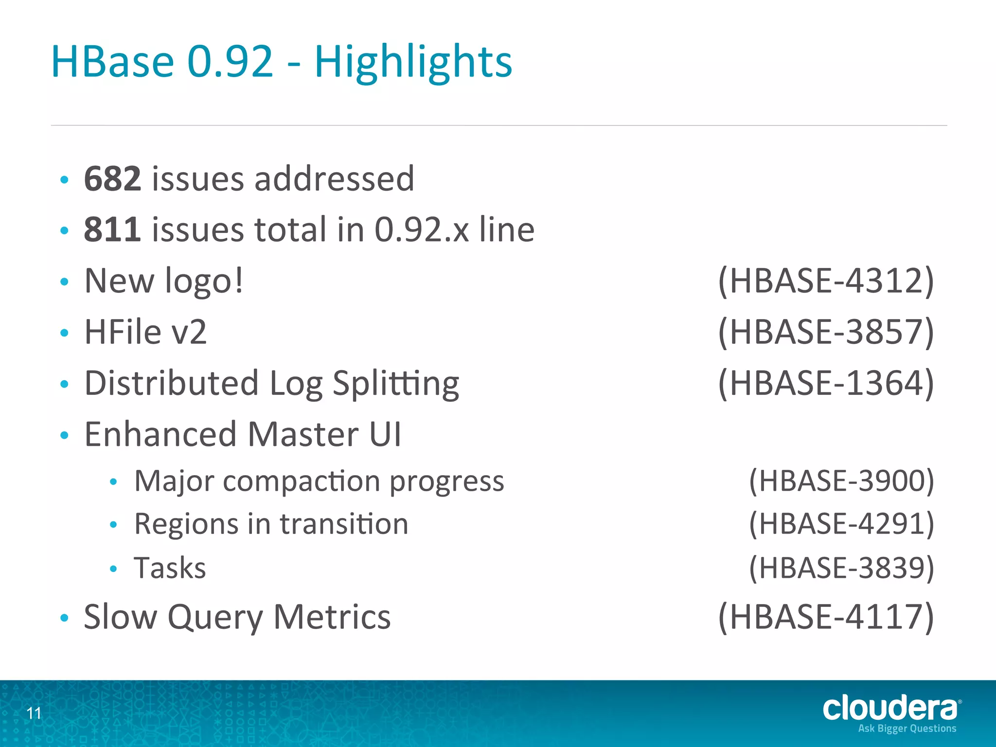 HBase	
  0.92	
  -­‐	
  Highlights	
  
•  682	
  issues	
  addressed	
  
•  811	
  issues	
  total	
  in	
  0.92.x	
  line	
  
•  New	
  logo!	
   	
  (HBASE-­‐4312)	
  
•  HFile	
  v2	
   	
  (HBASE-­‐3857)	
  
•  Distributed	
  Log	
  Splilng	
   	
  (HBASE-­‐1364)	
  
•  Enhanced	
  Master	
  UI	
  
•  Major	
  compacDon	
  progress	
   	
  (HBASE-­‐3900)	
  
•  Regions	
  in	
  transiDon	
   	
  (HBASE-­‐4291)	
  
•  Tasks	
   	
  (HBASE-­‐3839)	
  
•  Slow	
  Query	
  Metrics	
   	
  (HBASE-­‐4117)	
  
11
 