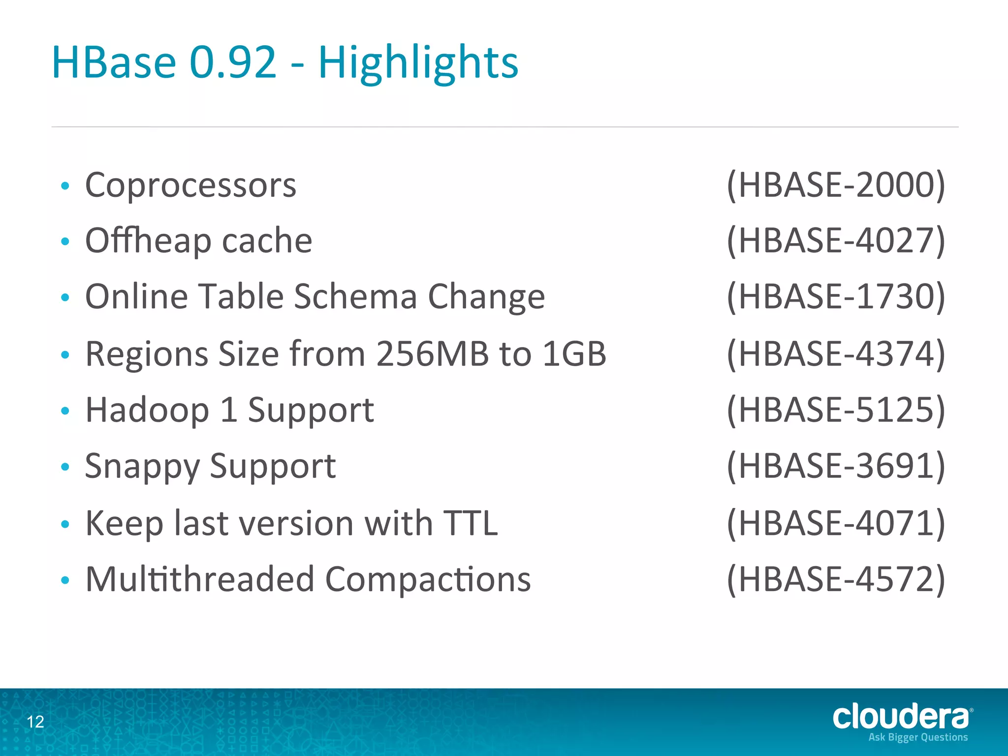 HBase	
  0.92	
  -­‐	
  Highlights	
  
•  Coprocessors 	
  (HBASE-­‐2000)	
  
•  Oneap	
  cache 	
  (HBASE-­‐4027)	
  
•  Online	
  Table	
  Schema	
  Change 	
  (HBASE-­‐1730)	
  
•  Regions	
  Size	
  from	
  256MB	
  to	
  1GB 	
  (HBASE-­‐4374)	
  
•  Hadoop	
  1	
  Support 	
  (HBASE-­‐5125)	
  
•  Snappy	
  Support 	
  (HBASE-­‐3691)	
  
•  Keep	
  last	
  version	
  with	
  TTL 	
  (HBASE-­‐4071)	
  
•  MulDthreaded	
  CompacDons 	
  (HBASE-­‐4572)	
  
12
 