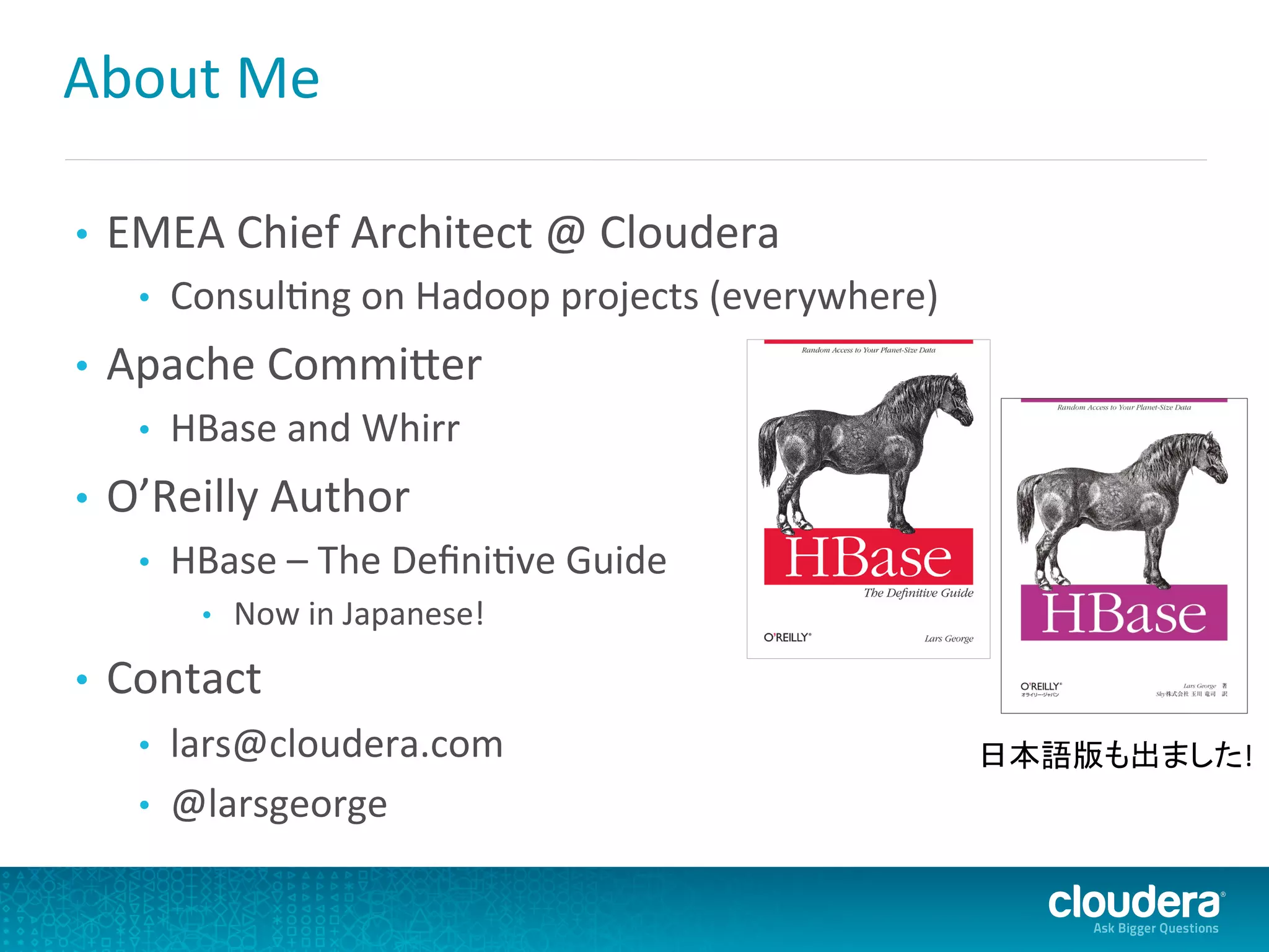 About	
  Me	
  
•  EMEA	
  Chief	
  Architect	
  @	
  Cloudera	
  
•  ConsulDng	
  on	
  Hadoop	
  projects	
  (everywhere)	
  
•  Apache	
  CommiLer	
  
•  HBase	
  and	
  Whirr	
  
•  O’Reilly	
  Author	
  
•  HBase	
  –	
  The	
  DeﬁniDve	
  Guide	
  
•  Now	
  in	
  Japanese!	
  
•  Contact	
  
•  lars@cloudera.com	
  
•  @larsgeorge	
  
日本語版も出ました!	
  
 