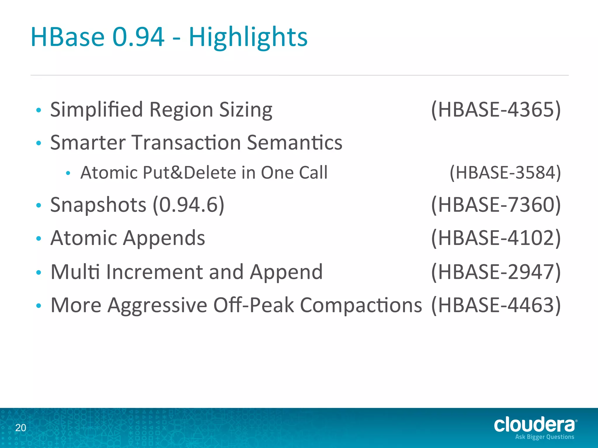 HBase	
  0.94	
  -­‐	
  Highlights	
  
•  Simpliﬁed	
  Region	
  Sizing 	
  (HBASE-­‐4365)	
  
•  Smarter	
  TransacDon	
  SemanDcs 	
  	
  
•  Atomic	
  Put&Delete	
  in	
  One	
  Call 	
  (HBASE-­‐3584)	
  
•  Snapshots	
  (0.94.6) 	
  (HBASE-­‐7360)	
  
•  Atomic	
  Appends 	
  (HBASE-­‐4102)	
  
•  MulD	
  Increment	
  and	
  Append 	
  (HBASE-­‐2947)	
  
•  More	
  Aggressive	
  Oﬀ-­‐Peak	
  CompacDons	
  (HBASE-­‐4463)	
  
20
 