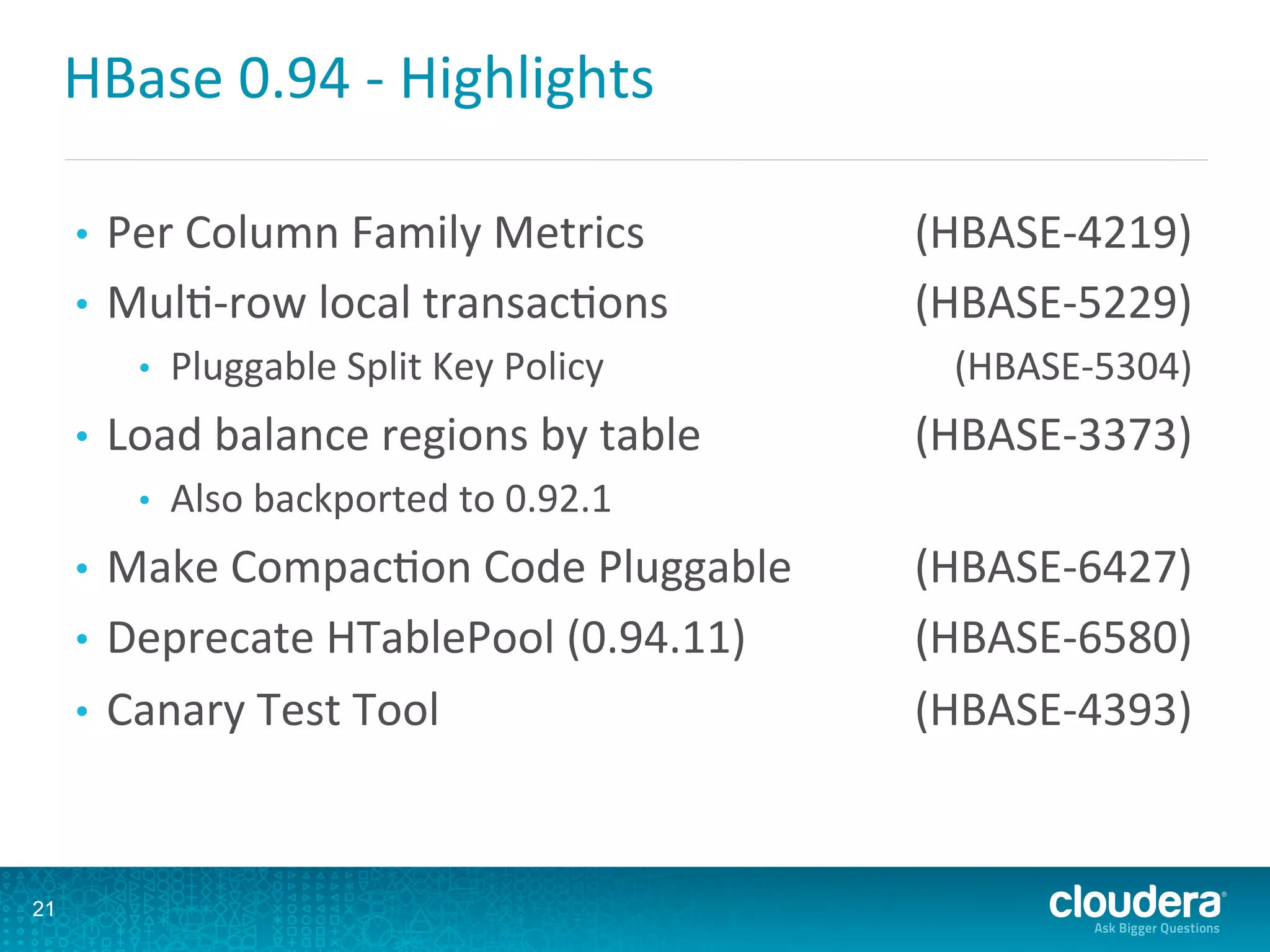 HBase	
  0.94	
  -­‐	
  Highlights	
  
•  Per	
  Column	
  Family	
  Metrics 	
  (HBASE-­‐4219)	
  
•  MulD-­‐row	
  local	
  transacDons 	
  (HBASE-­‐5229)	
  
•  Pluggable	
  Split	
  Key	
  Policy 	
  (HBASE-­‐5304)	
  
•  Load	
  balance	
  regions	
  by	
  table 	
  (HBASE-­‐3373)	
  
•  Also	
  backported	
  to	
  0.92.1 	
  	
  
•  Make	
  CompacDon	
  Code	
  Pluggable 	
  (HBASE-­‐6427)	
  
•  Deprecate	
  HTablePool	
  (0.94.11) 	
  (HBASE-­‐6580)	
  
•  Canary	
  Test	
  Tool 	
  (HBASE-­‐4393)	
  
21
 