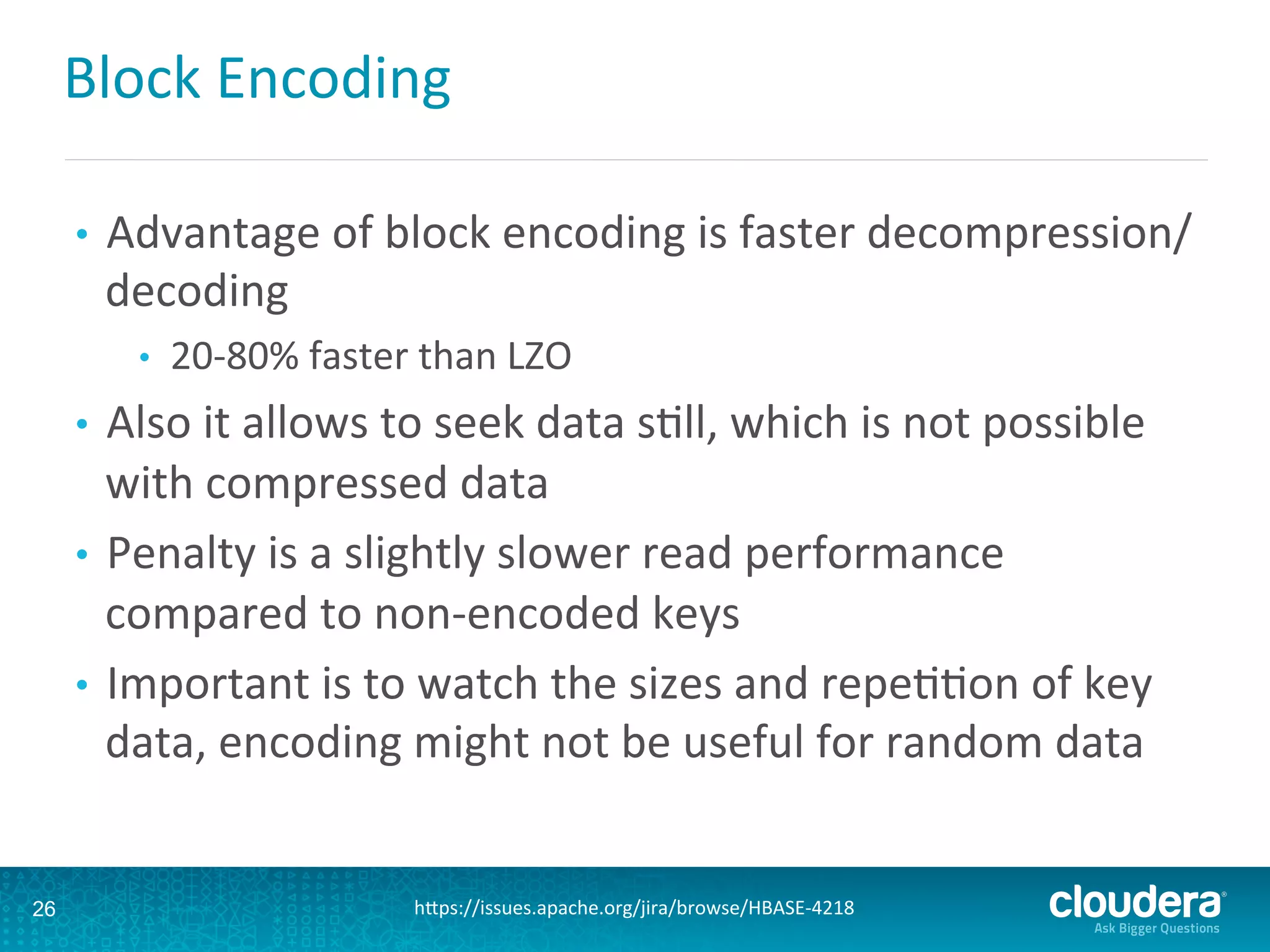 Block	
  Encoding	
  
•  Advantage	
  of	
  block	
  encoding	
  is	
  faster	
  decompression/
decoding	
  	
  
•  20-­‐80%	
  faster	
  than	
  LZO	
  
•  Also	
  it	
  allows	
  to	
  seek	
  data	
  sDll,	
  which	
  is	
  not	
  possible	
  
with	
  compressed	
  data	
  
•  Penalty	
  is	
  a	
  slightly	
  slower	
  read	
  performance	
  
compared	
  to	
  non-­‐encoded	
  keys	
  
•  Important	
  is	
  to	
  watch	
  the	
  sizes	
  and	
  repeDDon	
  of	
  key	
  
data,	
  encoding	
  might	
  not	
  be	
  useful	
  for	
  random	
  data	
  
26 hLps://issues.apache.org/jira/browse/HBASE-­‐4218	
  
 