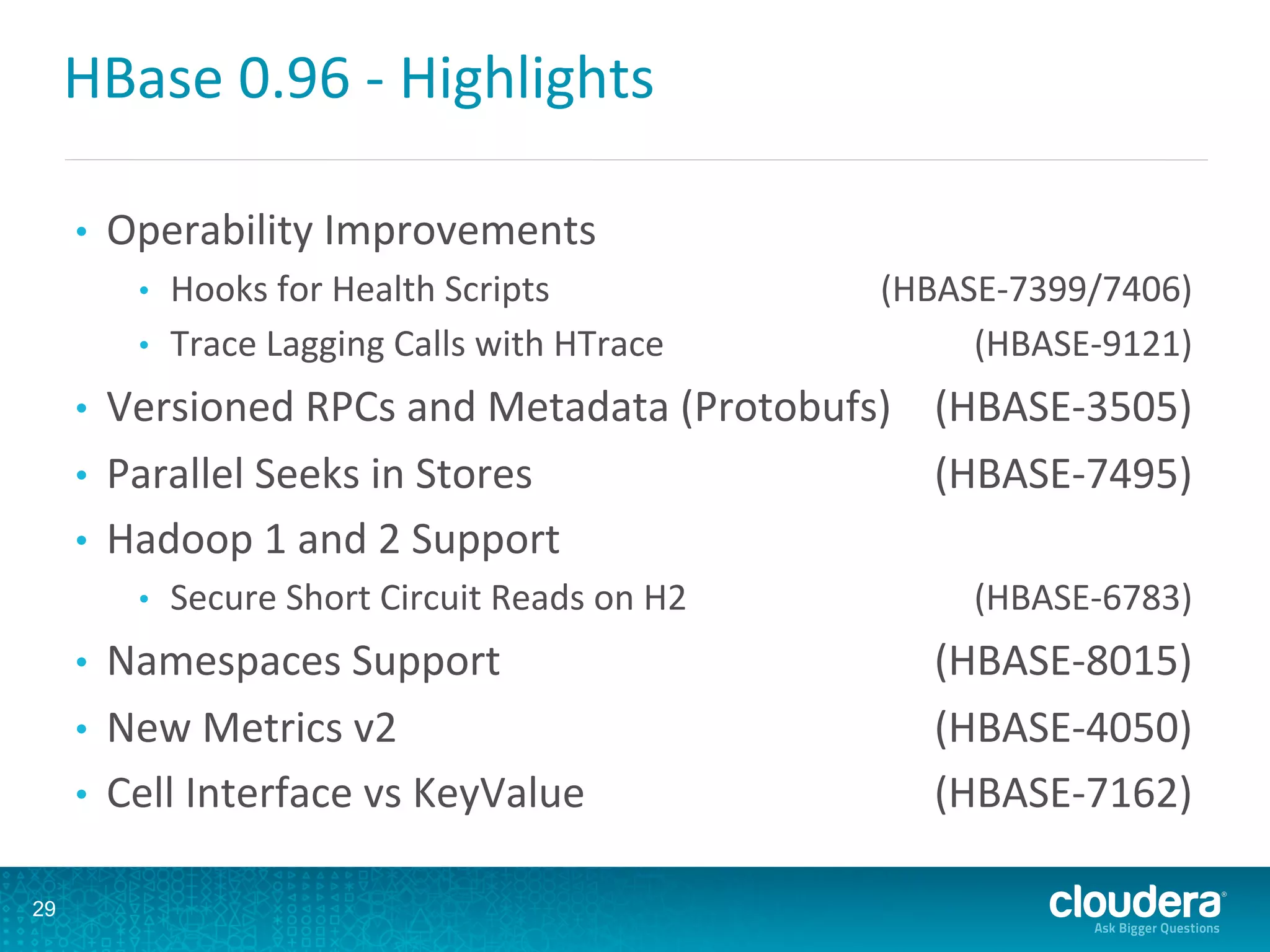 HBase	
  0.96	
  -­‐	
  Highlights	
  
•  Operability	
  Improvements	
  
•  Hooks	
  for	
  Health	
  Scripts 	
  (HBASE-­‐7399/7406)	
  
•  Trace	
  Lagging	
  Calls	
  with	
  HTrace 	
  (HBASE-­‐9121)	
  
•  Versioned	
  RPCs	
  and	
  Metadata	
  (Protobufs)	
   	
  (HBASE-­‐3505)	
  
•  Parallel	
  Seeks	
  in	
  Stores 	
  (HBASE-­‐7495)	
  
•  Hadoop	
  1	
  and	
  2	
  Support 	
  	
  
•  Secure	
  Short	
  Circuit	
  Reads	
  on	
  H2 	
  (HBASE-­‐6783)	
  
•  Namespaces	
  Support 	
  (HBASE-­‐8015)	
  
•  New	
  Metrics	
  v2 	
  (HBASE-­‐4050)	
  
•  Cell	
  Interface	
  vs	
  KeyValue 	
  (HBASE-­‐7162)	
  
29
 