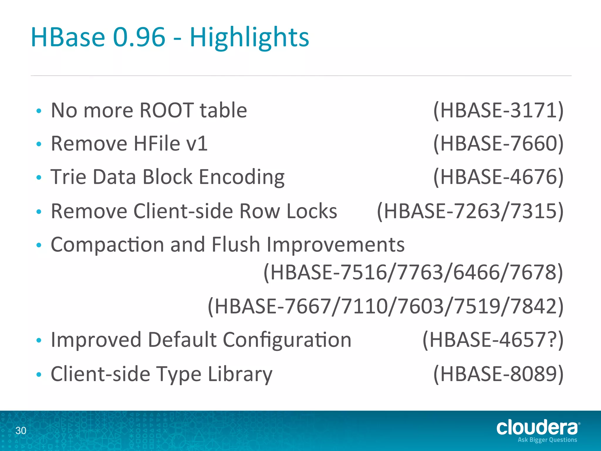 HBase	
  0.96	
  -­‐	
  Highlights	
  
•  No	
  more	
  ROOT	
  table 	
  (HBASE-­‐3171)	
  
•  Remove	
  HFile	
  v1 	
  (HBASE-­‐7660)	
  
•  Trie	
  Data	
  Block	
  Encoding	
   	
  (HBASE-­‐4676)	
  
•  Remove	
  Client-­‐side	
  Row	
  Locks 	
  (HBASE-­‐7263/7315)	
  
•  CompacDon	
  and	
  Flush	
  Improvements
	
  (HBASE-­‐7516/7763/6466/7678)	
  
	
  (HBASE-­‐7667/7110/7603/7519/7842)	
  
•  Improved	
  Default	
  ConﬁguraDon 	
  (HBASE-­‐4657?)	
  
•  Client-­‐side	
  Type	
  Library 	
  (HBASE-­‐8089)	
  
	
  
30
 