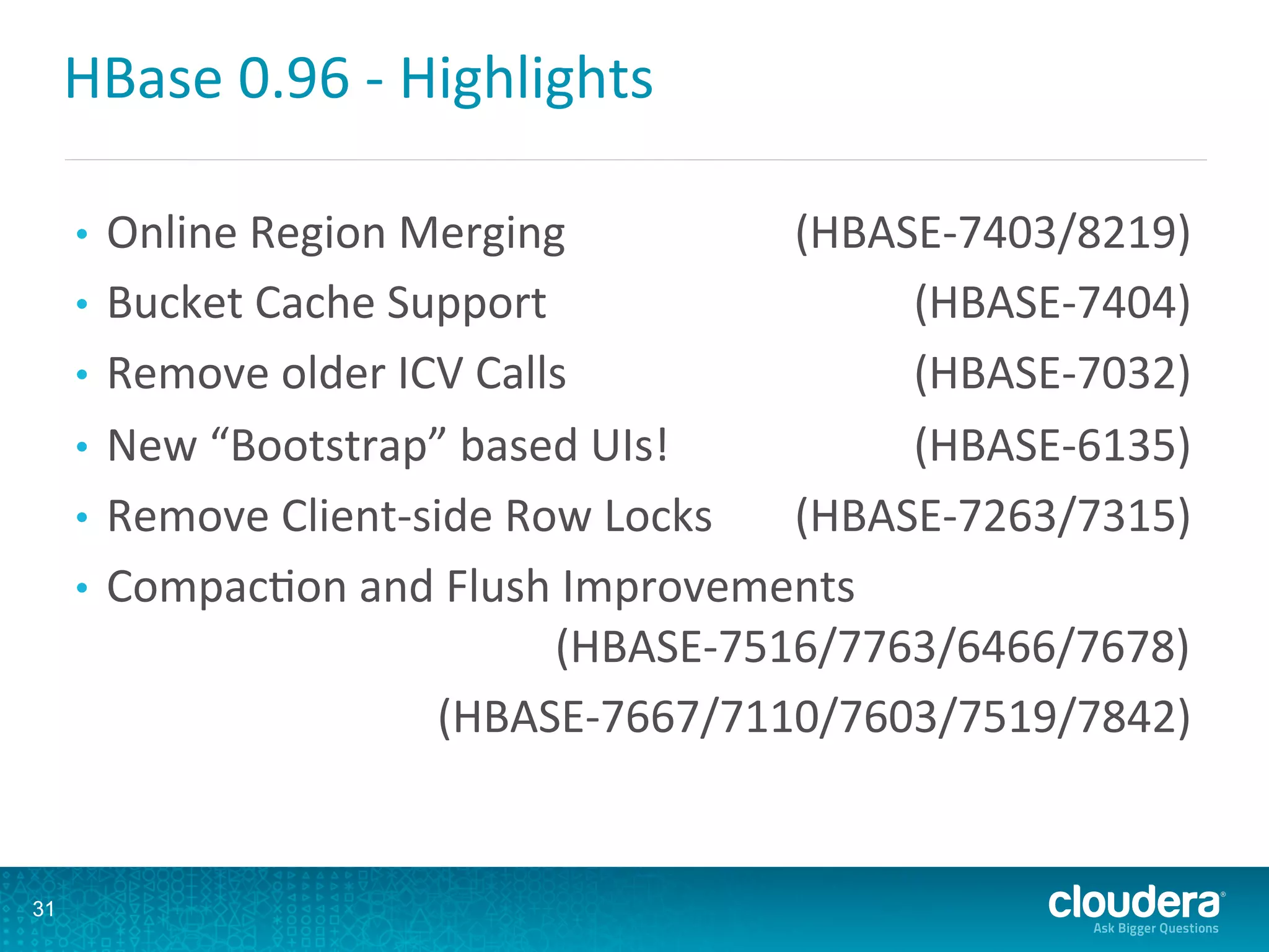 HBase	
  0.96	
  -­‐	
  Highlights	
  
•  Online	
  Region	
  Merging 	
  (HBASE-­‐7403/8219)	
  
•  Bucket	
  Cache	
  Support 	
  (HBASE-­‐7404)	
  
•  Remove	
  older	
  ICV	
  Calls 	
  (HBASE-­‐7032)	
  
•  New	
  “Bootstrap”	
  based	
  UIs!	
   	
  (HBASE-­‐6135)	
  
•  Remove	
  Client-­‐side	
  Row	
  Locks 	
  (HBASE-­‐7263/7315)	
  
•  CompacDon	
  and	
  Flush	
  Improvements
	
  (HBASE-­‐7516/7763/6466/7678)	
  
	
  (HBASE-­‐7667/7110/7603/7519/7842)	
  
	
  
31
 
