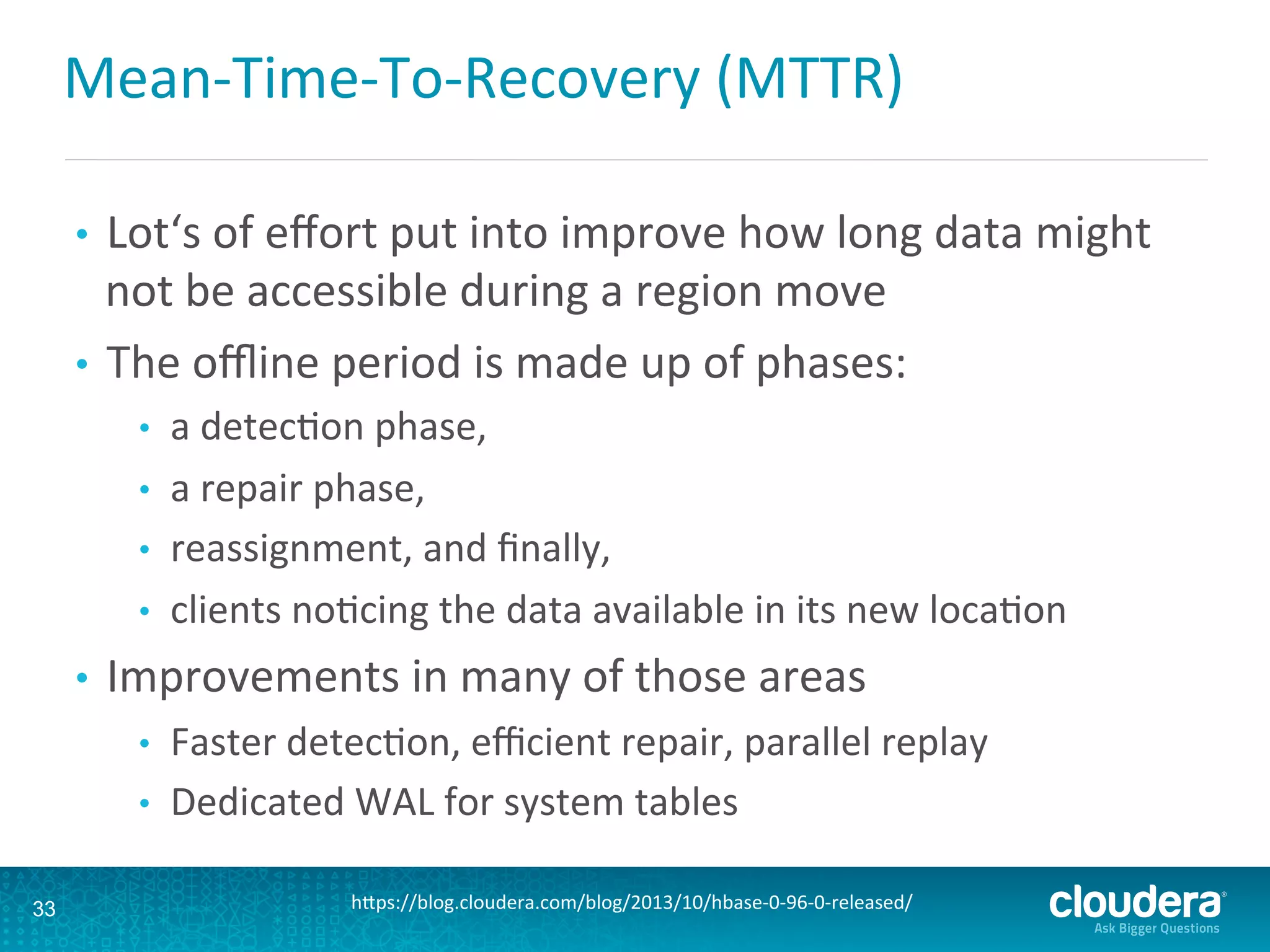 Mean-­‐Time-­‐To-­‐Recovery	
  (MTTR)	
  
•  Lot‘s	
  of	
  eﬀort	
  put	
  into	
  improve	
  how	
  long	
  data	
  might	
  
not	
  be	
  accessible	
  during	
  a	
  region	
  move	
  
•  The	
  oﬄine	
  period	
  is	
  made	
  up	
  of	
  phases:	
  	
  
•  a	
  detecDon	
  phase,	
  	
  
•  a	
  repair	
  phase,	
  	
  
•  reassignment,	
  and	
  ﬁnally,	
  	
  
•  clients	
  noDcing	
  the	
  data	
  available	
  in	
  its	
  new	
  locaDon	
  
•  Improvements	
  in	
  many	
  of	
  those	
  areas	
  
•  Faster	
  detecDon,	
  eﬃcient	
  repair,	
  parallel	
  replay	
  
•  Dedicated	
  WAL	
  for	
  system	
  tables	
  
33 hLps://blog.cloudera.com/blog/2013/10/hbase-­‐0-­‐96-­‐0-­‐released/	
  
 