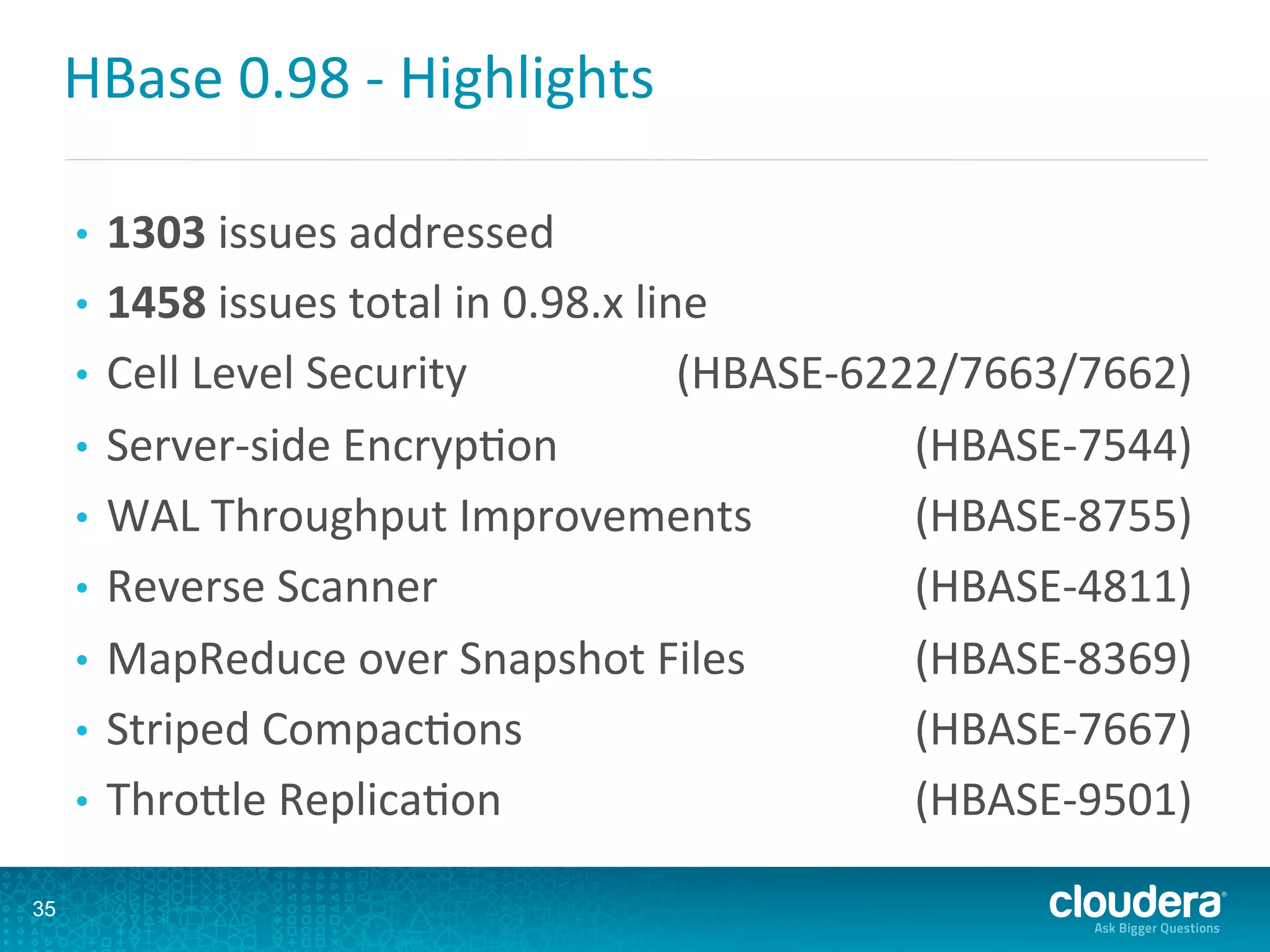 HBase	
  0.98	
  -­‐	
  Highlights	
  
•  1303	
  issues	
  addressed	
  
•  1458	
  issues	
  total	
  in	
  0.98.x	
  line	
  
•  Cell	
  Level	
  Security 	
  (HBASE-­‐6222/7663/7662)	
  
•  Server-­‐side	
  EncrypDon 	
  (HBASE-­‐7544)	
  
•  WAL	
  Throughput	
  Improvements 	
  (HBASE-­‐8755)	
  
•  Reverse	
  Scanner 	
  (HBASE-­‐4811)	
  
•  MapReduce	
  over	
  Snapshot	
  Files 	
  (HBASE-­‐8369)	
  
•  Striped	
  CompacDons 	
  (HBASE-­‐7667)	
  
•  ThroLle	
  ReplicaDon 	
  (HBASE-­‐9501)	
  
35
 