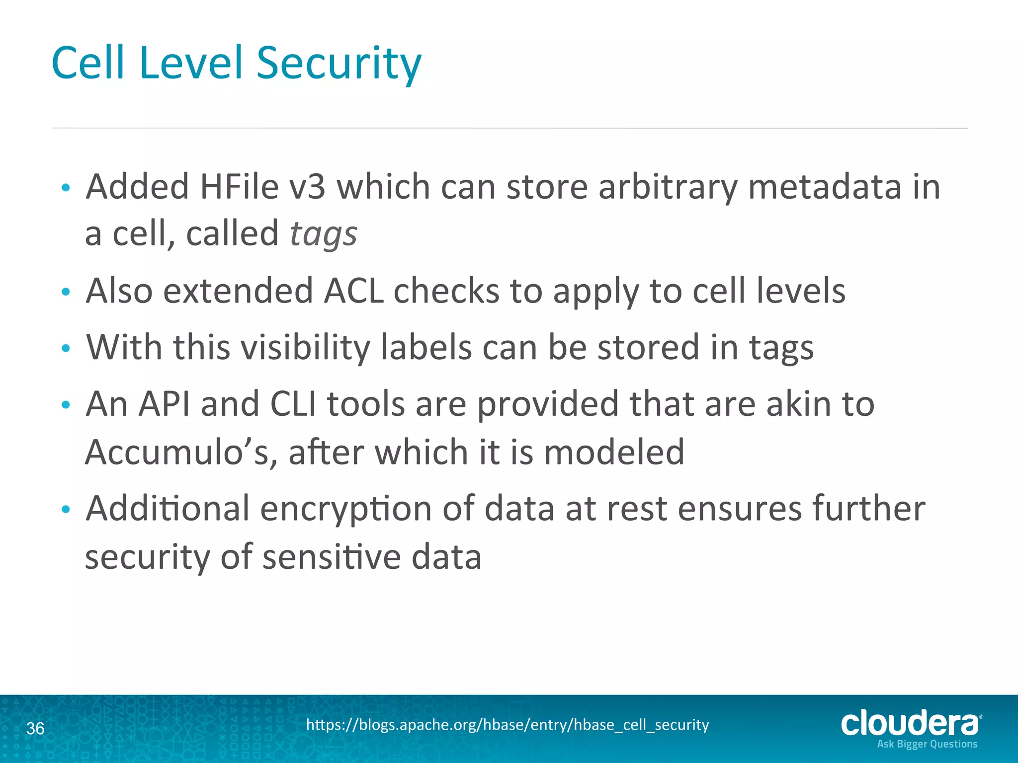 Cell	
  Level	
  Security	
  
•  Added	
  HFile	
  v3	
  which	
  can	
  store	
  arbitrary	
  metadata	
  in	
  
a	
  cell,	
  called	
  tags	
  
•  Also	
  extended	
  ACL	
  checks	
  to	
  apply	
  to	
  cell	
  levels	
  
•  With	
  this	
  visibility	
  labels	
  can	
  be	
  stored	
  in	
  tags	
  
•  An	
  API	
  and	
  CLI	
  tools	
  are	
  provided	
  that	
  are	
  akin	
  to	
  
Accumulo’s,	
  axer	
  which	
  it	
  is	
  modeled	
  
•  AddiDonal	
  encrypDon	
  of	
  data	
  at	
  rest	
  ensures	
  further	
  
security	
  of	
  sensiDve	
  data	
  
36 hLps://blogs.apache.org/hbase/entry/hbase_cell_security	
  
 