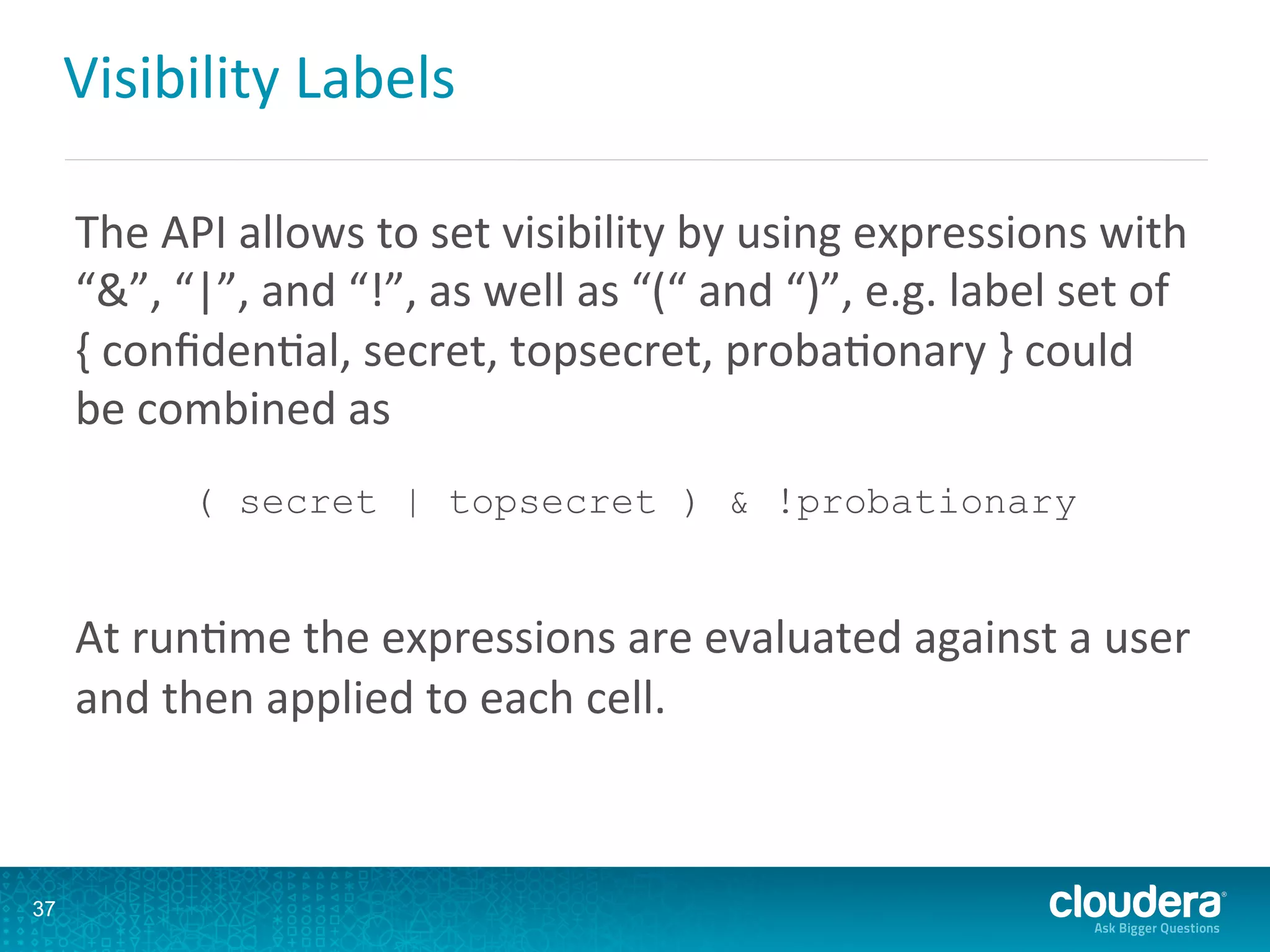 Visibility	
  Labels	
  
The	
  API	
  allows	
  to	
  set	
  visibility	
  by	
  using	
  expressions	
  with	
  
“&”,	
  “|”,	
  and	
  “!”,	
  as	
  well	
  as	
  “(“	
  and	
  “)”,	
  e.g.	
  label	
  set	
  of	
  
{	
  conﬁdenDal,	
  secret,	
  topsecret,	
  probaDonary	
  }	
  could	
  
be	
  combined	
  as	
  	
  
( secret | topsecret ) & !probationary
	
  
At	
  runDme	
  the	
  expressions	
  are	
  evaluated	
  against	
  a	
  user	
  
and	
  then	
  applied	
  to	
  each	
  cell.	
  
37
 
