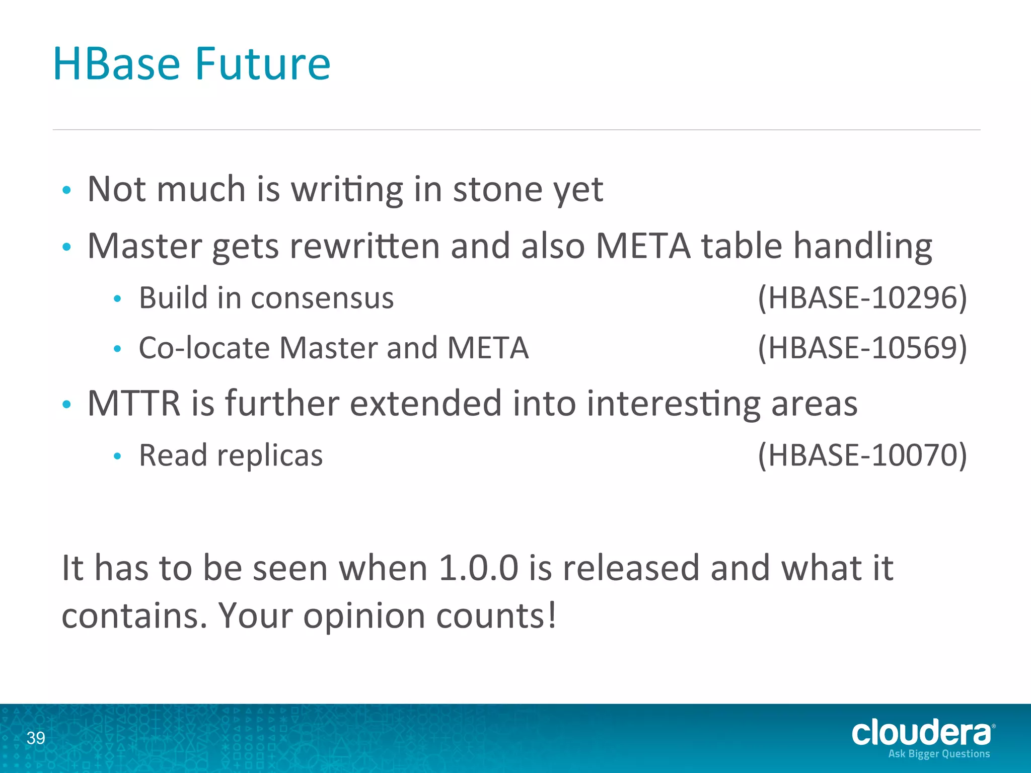 HBase	
  Future	
  
•  Not	
  much	
  is	
  wriDng	
  in	
  stone	
  yet	
  
•  Master	
  gets	
  rewriLen	
  and	
  also	
  META	
  table	
  handling	
  
•  Build	
  in	
  consensus 	
  (HBASE-­‐10296)	
  
•  Co-­‐locate	
  Master	
  and	
  META 	
  (HBASE-­‐10569)	
  
•  MTTR	
  is	
  further	
  extended	
  into	
  interesDng	
  areas	
  
•  Read	
  replicas 	
  (HBASE-­‐10070)	
  
It	
  has	
  to	
  be	
  seen	
  when	
  1.0.0	
  is	
  released	
  and	
  what	
  it	
  
contains.	
  Your	
  opinion	
  counts!	
  
39
 